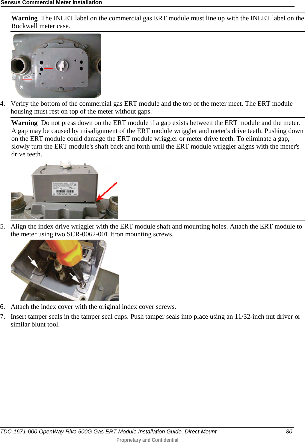 Sensus Commercial Meter Installation  Warning  The INLET label on the commercial gas ERT module must line up with the INLET label on the Rockwell meter case.  4. Verify the bottom of the commercial gas ERT module and the top of the meter meet. The ERT module housing must rest on top of the meter without gaps. Warning  Do not press down on the ERT module if a gap exists between the ERT module and the meter. A gap may be caused by misalignment of the ERT module wriggler and meter&apos;s drive teeth. Pushing down on the ERT module could damage the ERT module wriggler or meter drive teeth. To eliminate a gap, slowly turn the ERT module&apos;s shaft back and forth until the ERT module wriggler aligns with the meter&apos;s drive teeth.  5. Align the index drive wriggler with the ERT module shaft and mounting holes. Attach the ERT module to the meter using two SCR-0062-001 Itron mounting screws.  6. Attach the index cover with the original index cover screws. 7. Insert tamper seals in the tamper seal cups. Push tamper seals into place using an 11/32-inch nut driver or similar blunt tool.  TDC-1671-000 OpenWay Riva 500G Gas ERT Module Installation Guide, Direct Mount 80  Proprietary and Confidential    