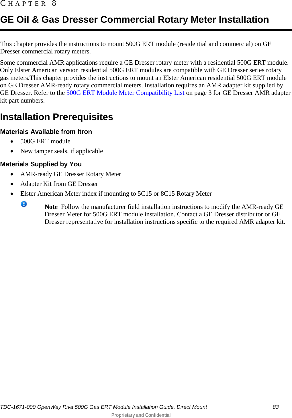  This chapter provides the instructions to mount 500G ERT module (residential and commercial) on GE Dresser commercial rotary meters. Some commercial AMR applications require a GE Dresser rotary meter with a residential 500G ERT module. Only Elster American version residential 500G ERT modules are compatible with GE Dresser series rotary gas meters.This chapter provides the instructions to mount an Elster American residential 500G ERT module on GE Dresser AMR-ready rotary commercial meters. Installation requires an AMR adapter kit supplied by GE Dresser. Refer to the 500G ERT Module Meter Compatibility List on page 3 for GE Dresser AMR adapter kit part numbers.  Installation Prerequisites Materials Available from Itron • 500G ERT module • New tamper seals, if applicable Materials Supplied by You • AMR-ready GE Dresser Rotary Meter  • Adapter Kit from GE Dresser  • Elster American Meter index if mounting to 5C15 or 8C15 Rotary Meter  Note  Follow the manufacturer field installation instructions to modify the AMR-ready GE Dresser Meter for 500G ERT module installation. Contact a GE Dresser distributor or GE Dresser representative for installation instructions specific to the required AMR adapter kit.    CHAPTER  8  GE Oil &amp; Gas Dresser Commercial Rotary Meter Installation TDC-1671-000 OpenWay Riva 500G Gas ERT Module Installation Guide, Direct Mount 83   Proprietary and Confidential  