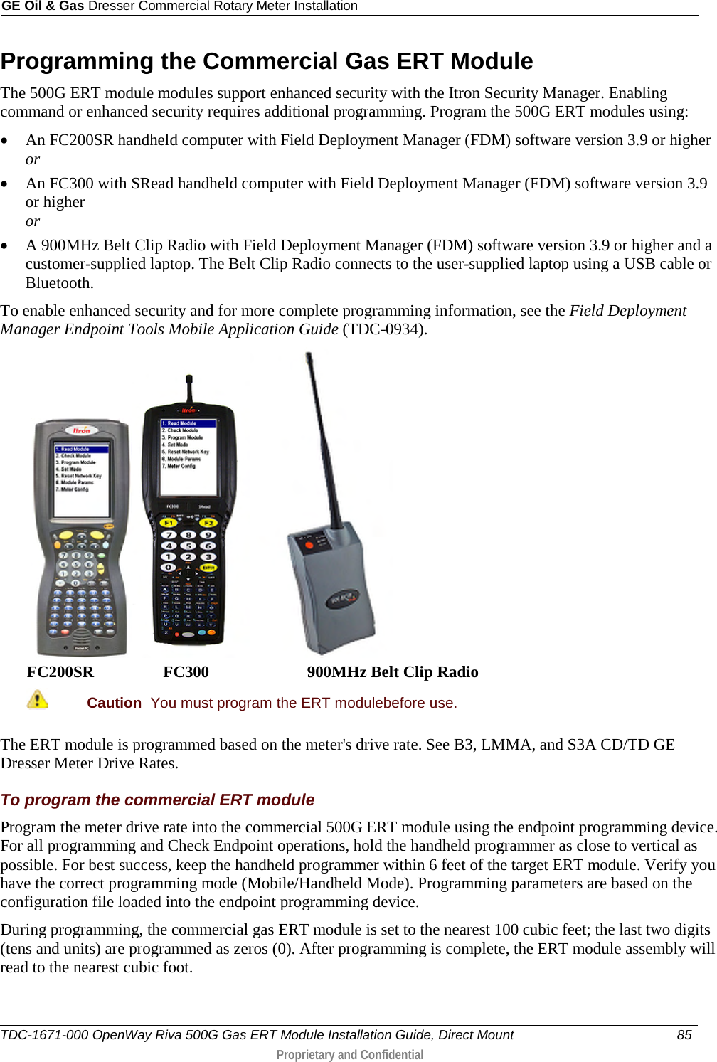 GE Oil &amp; Gas Dresser Commercial Rotary Meter Installation  Programming the Commercial Gas ERT Module The 500G ERT module modules support enhanced security with the Itron Security Manager. Enabling command or enhanced security requires additional programming. Program the 500G ERT modules using: • An FC200SR handheld computer with Field Deployment Manager (FDM) software version 3.9 or higher or • An FC300 with SRead handheld computer with Field Deployment Manager (FDM) software version 3.9 or higher or • A 900MHz Belt Clip Radio with Field Deployment Manager (FDM) software version 3.9 or higher and a customer-supplied laptop. The Belt Clip Radio connects to the user-supplied laptop using a USB cable or Bluetooth. To enable enhanced security and for more complete programming information, see the Field Deployment Manager Endpoint Tools Mobile Application Guide (TDC-0934).   FC200SR                 FC300                        900MHz Belt Clip Radio  Caution  You must program the ERT modulebefore use.  The ERT module is programmed based on the meter&apos;s drive rate. See B3, LMMA, and S3A CD/TD GE Dresser Meter Drive Rates. To program the commercial ERT module Program the meter drive rate into the commercial 500G ERT module using the endpoint programming device. For all programming and Check Endpoint operations, hold the handheld programmer as close to vertical as possible. For best success, keep the handheld programmer within 6 feet of the target ERT module. Verify you have the correct programming mode (Mobile/Handheld Mode). Programming parameters are based on the configuration file loaded into the endpoint programming device. During programming, the commercial gas ERT module is set to the nearest 100 cubic feet; the last two digits (tens and units) are programmed as zeros (0). After programming is complete, the ERT module assembly will read to the nearest cubic foot.   TDC-1671-000 OpenWay Riva 500G Gas ERT Module Installation Guide, Direct Mount 85   Proprietary and Confidential  