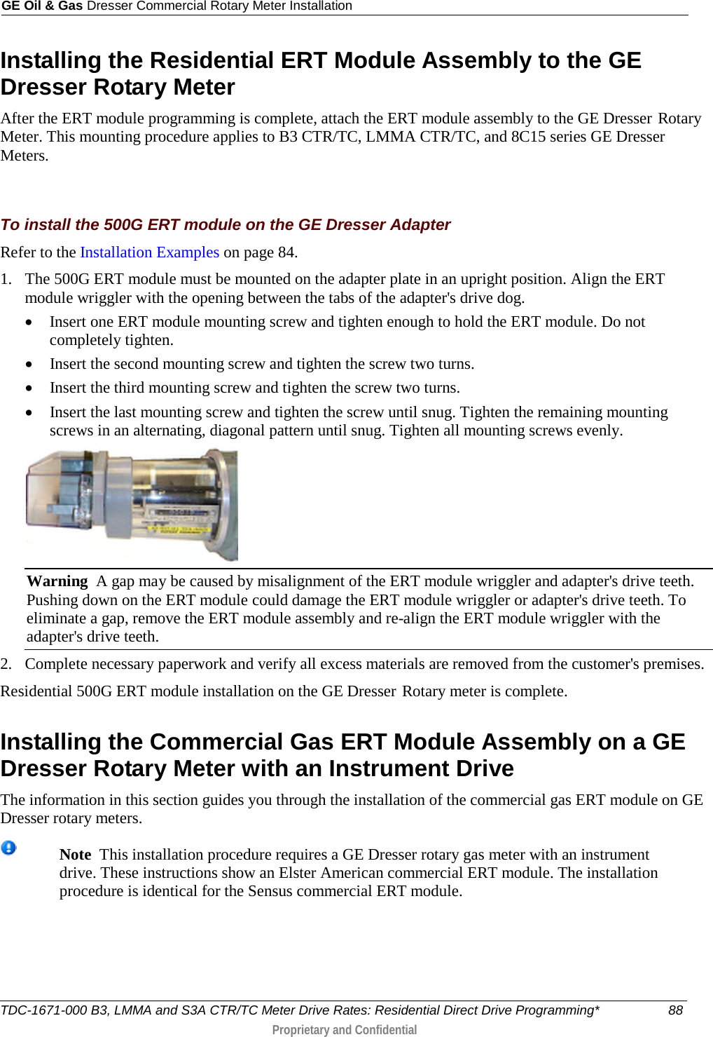 GE Oil &amp; Gas Dresser Commercial Rotary Meter Installation  Installing the Residential ERT Module Assembly to the GE Dresser Rotary Meter After the ERT module programming is complete, attach the ERT module assembly to the GE Dresser  Rotary Meter. This mounting procedure applies to B3 CTR/TC, LMMA CTR/TC, and 8C15 series GE Dresser Meters.   To install the 500G ERT module on the GE Dresser Adapter Refer to the Installation Examples on page 84. 1. The 500G ERT module must be mounted on the adapter plate in an upright position. Align the ERT module wriggler with the opening between the tabs of the adapter&apos;s drive dog.   • Insert one ERT module mounting screw and tighten enough to hold the ERT module. Do not completely tighten.  • Insert the second mounting screw and tighten the screw two turns.  • Insert the third mounting screw and tighten the screw two turns.  • Insert the last mounting screw and tighten the screw until snug. Tighten the remaining mounting screws in an alternating, diagonal pattern until snug. Tighten all mounting screws evenly.  Warning  A gap may be caused by misalignment of the ERT module wriggler and adapter&apos;s drive teeth. Pushing down on the ERT module could damage the ERT module wriggler or adapter&apos;s drive teeth. To eliminate a gap, remove the ERT module assembly and re-align the ERT module wriggler with the adapter&apos;s drive teeth. 2. Complete necessary paperwork and verify all excess materials are removed from the customer&apos;s premises. Residential 500G ERT module installation on the GE Dresser  Rotary meter is complete.  Installing the Commercial Gas ERT Module Assembly on a GE Dresser Rotary Meter with an Instrument Drive The information in this section guides you through the installation of the commercial gas ERT module on GE Dresser rotary meters.   Note  This installation procedure requires a GE Dresser rotary gas meter with an instrument drive. These instructions show an Elster American commercial ERT module. The installation procedure is identical for the Sensus commercial ERT module. TDC-1671-000 B3, LMMA and S3A CTR/TC Meter Drive Rates: Residential Direct Drive Programming* 88  Proprietary and Confidential    