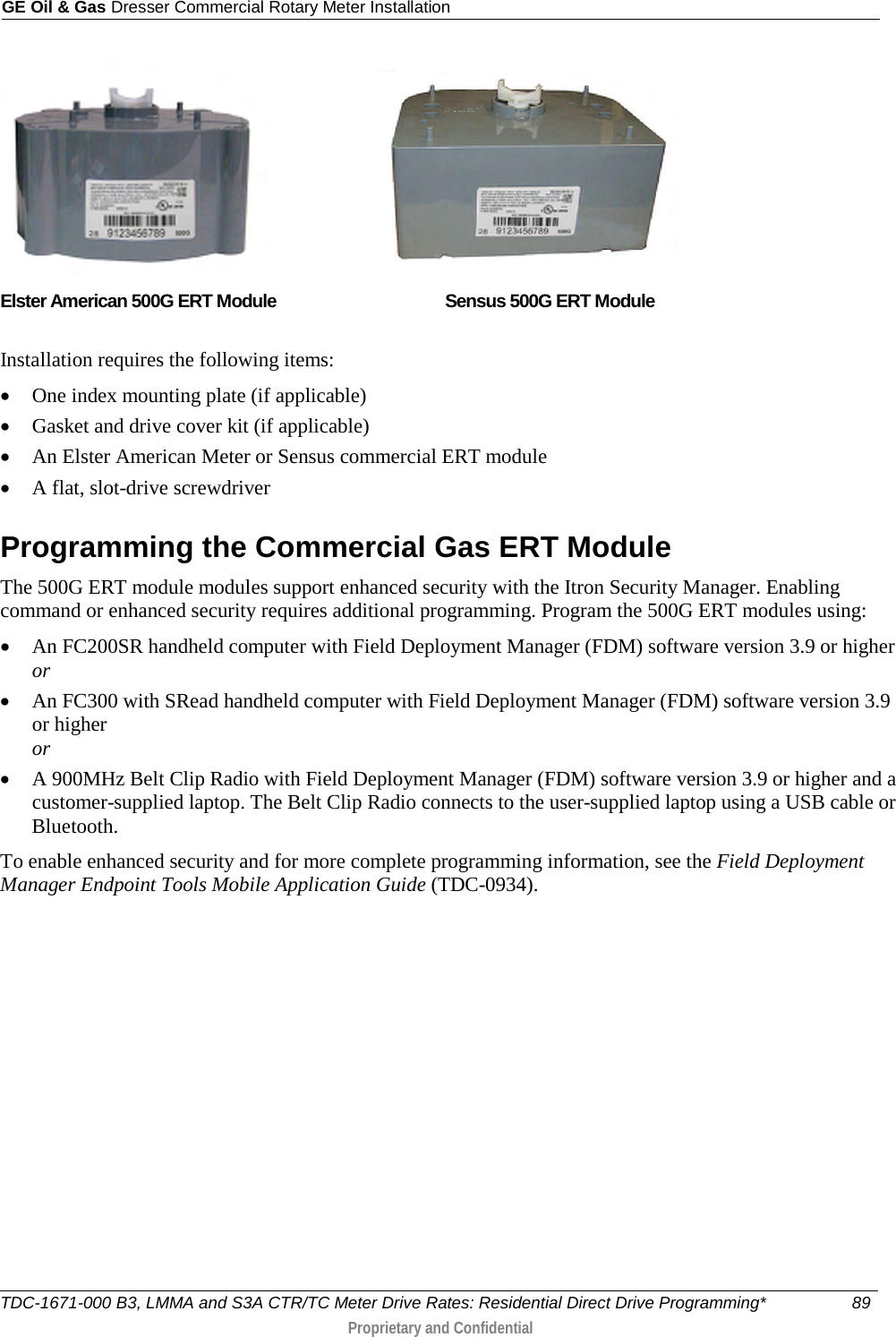 GE Oil &amp; Gas Dresser Commercial Rotary Meter Installation                         Elster American 500G ERT Module   Sensus 500G ERT Module    Installation requires the following items: • One index mounting plate (if applicable) • Gasket and drive cover kit (if applicable) • An Elster American Meter or Sensus commercial ERT module • A flat, slot-drive screwdriver  Programming the Commercial Gas ERT Module The 500G ERT module modules support enhanced security with the Itron Security Manager. Enabling command or enhanced security requires additional programming. Program the 500G ERT modules using: • An FC200SR handheld computer with Field Deployment Manager (FDM) software version 3.9 or higher or • An FC300 with SRead handheld computer with Field Deployment Manager (FDM) software version 3.9 or higher or • A 900MHz Belt Clip Radio with Field Deployment Manager (FDM) software version 3.9 or higher and a customer-supplied laptop. The Belt Clip Radio connects to the user-supplied laptop using a USB cable or Bluetooth. To enable enhanced security and for more complete programming information, see the Field Deployment Manager Endpoint Tools Mobile Application Guide (TDC-0934). TDC-1671-000 B3, LMMA and S3A CTR/TC Meter Drive Rates: Residential Direct Drive Programming* 89   Proprietary and Confidential  