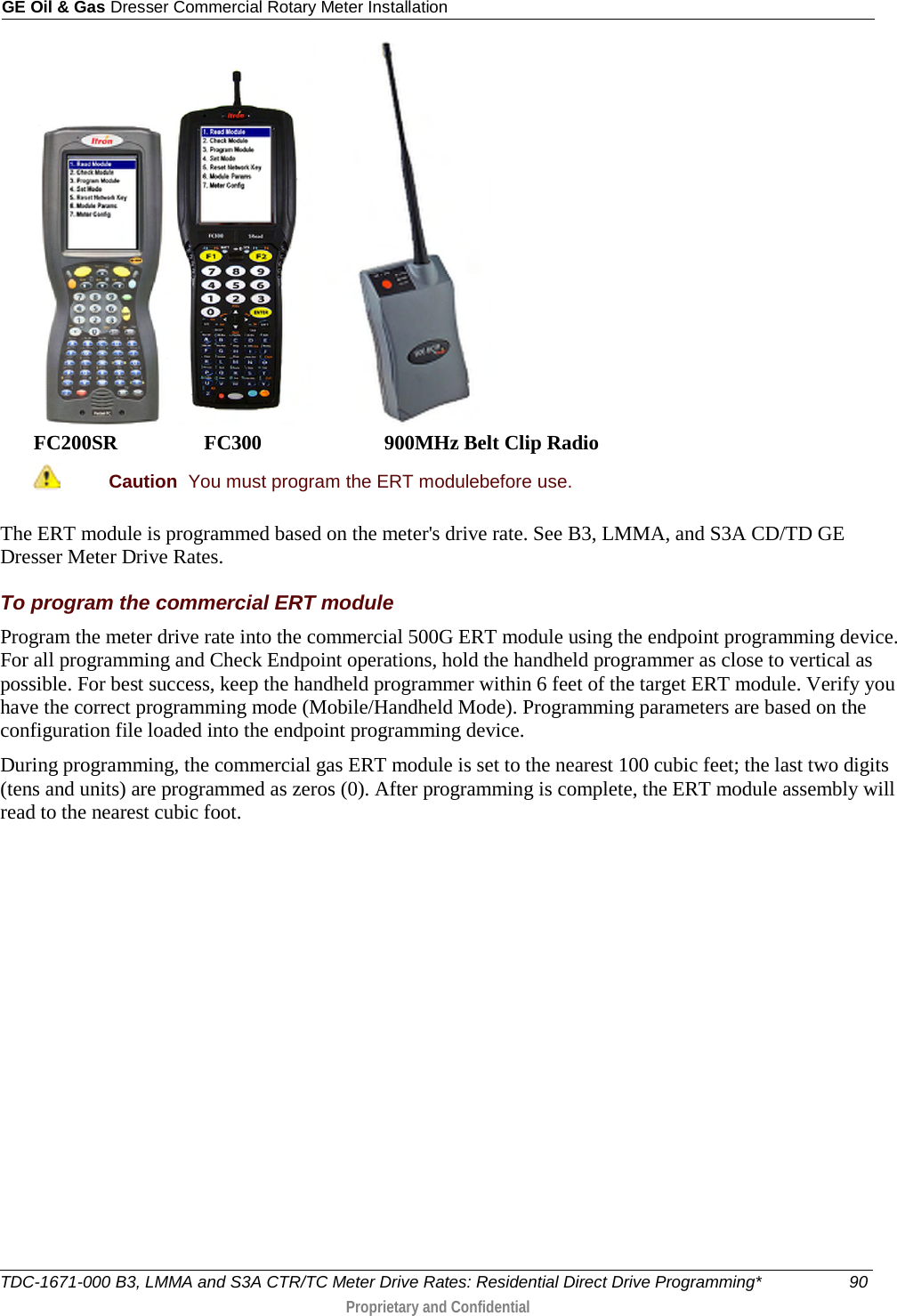 GE Oil &amp; Gas Dresser Commercial Rotary Meter Installation     FC200SR                 FC300                        900MHz Belt Clip Radio  Caution  You must program the ERT modulebefore use.  The ERT module is programmed based on the meter&apos;s drive rate. See B3, LMMA, and S3A CD/TD GE Dresser Meter Drive Rates. To program the commercial ERT module Program the meter drive rate into the commercial 500G ERT module using the endpoint programming device. For all programming and Check Endpoint operations, hold the handheld programmer as close to vertical as possible. For best success, keep the handheld programmer within 6 feet of the target ERT module. Verify you have the correct programming mode (Mobile/Handheld Mode). Programming parameters are based on the configuration file loaded into the endpoint programming device. During programming, the commercial gas ERT module is set to the nearest 100 cubic feet; the last two digits (tens and units) are programmed as zeros (0). After programming is complete, the ERT module assembly will read to the nearest cubic foot.          TDC-1671-000 B3, LMMA and S3A CTR/TC Meter Drive Rates: Residential Direct Drive Programming* 90  Proprietary and Confidential    