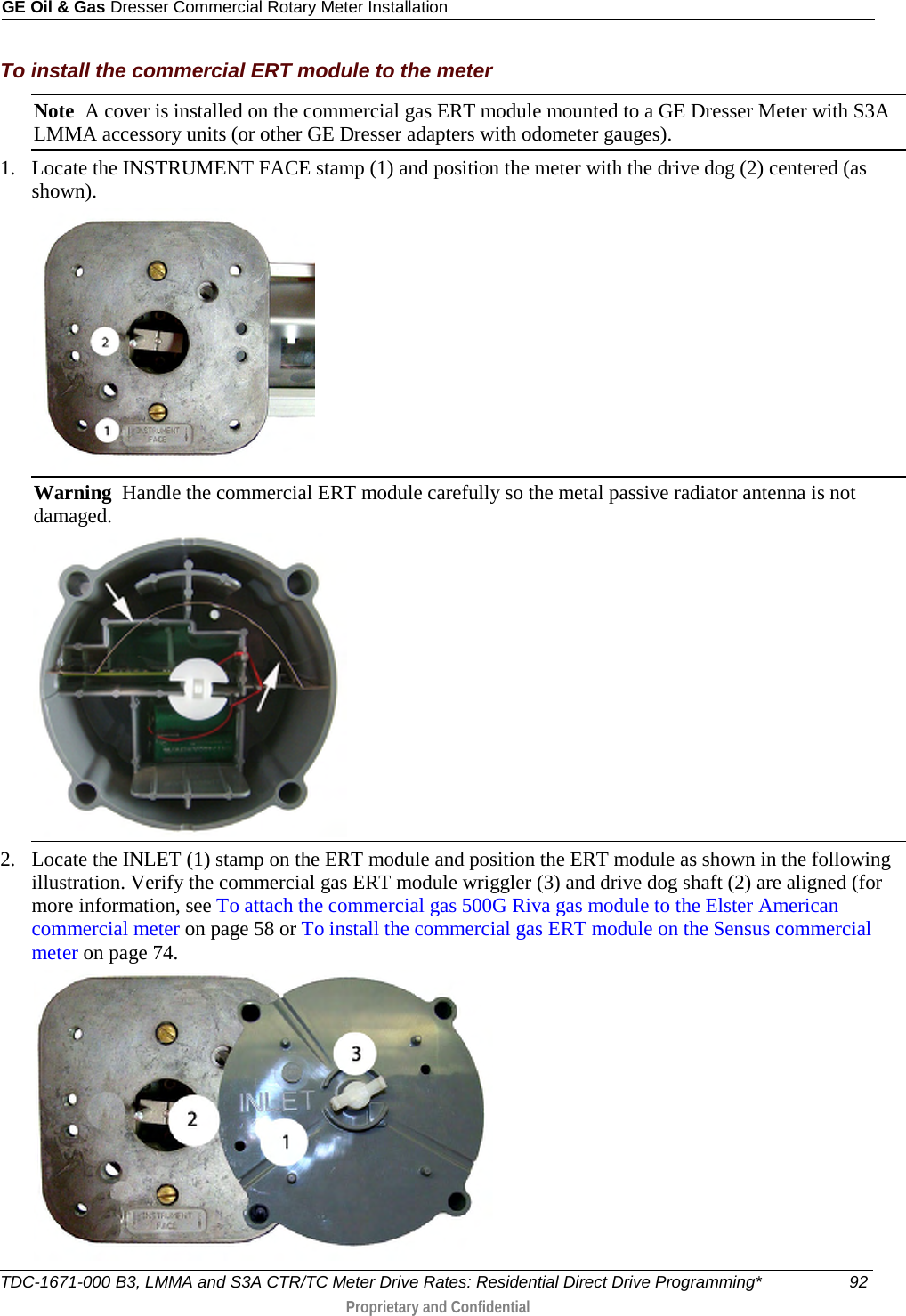 GE Oil &amp; Gas Dresser Commercial Rotary Meter Installation  To install the commercial ERT module to the meter Note  A cover is installed on the commercial gas ERT module mounted to a GE Dresser Meter with S3A LMMA accessory units (or other GE Dresser adapters with odometer gauges). 1. Locate the INSTRUMENT FACE stamp (1) and position the meter with the drive dog (2) centered (as shown).  Warning  Handle the commercial ERT module carefully so the metal passive radiator antenna is not damaged.  2. Locate the INLET (1) stamp on the ERT module and position the ERT module as shown in the following illustration. Verify the commercial gas ERT module wriggler (3) and drive dog shaft (2) are aligned (for more information, see To attach the commercial gas 500G Riva gas module to the Elster American commercial meter on page 58 or To install the commercial gas ERT module on the Sensus commercial meter on page 74.  TDC-1671-000 B3, LMMA and S3A CTR/TC Meter Drive Rates: Residential Direct Drive Programming* 92  Proprietary and Confidential    