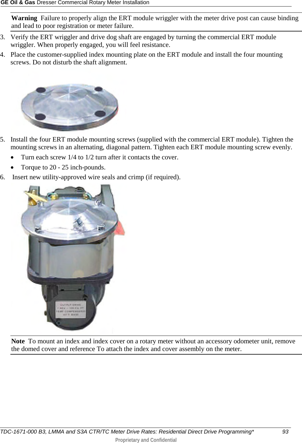 GE Oil &amp; Gas Dresser Commercial Rotary Meter Installation  Warning  Failure to properly align the ERT module wriggler with the meter drive post can cause binding and lead to poor registration or meter failure.   3. Verify the ERT wriggler and drive dog shaft are engaged by turning the commercial ERT module wriggler. When properly engaged, you will feel resistance. 4. Place the customer-supplied index mounting plate on the ERT module and install the four mounting screws. Do not disturb the shaft alignment.  5. Install the four ERT module mounting screws (supplied with the commercial ERT module). Tighten the mounting screws in an alternating, diagonal pattern. Tighten each ERT module mounting screw evenly. • Turn each screw 1/4 to 1/2 turn after it contacts the cover.   • Torque to 20 - 25 inch-pounds.  6.  Insert new utility-approved wire seals and crimp (if required).  Note  To mount an index and index cover on a rotary meter without an accessory odometer unit, remove the domed cover and reference To attach the index and cover assembly on the meter. TDC-1671-000 B3, LMMA and S3A CTR/TC Meter Drive Rates: Residential Direct Drive Programming* 93   Proprietary and Confidential  