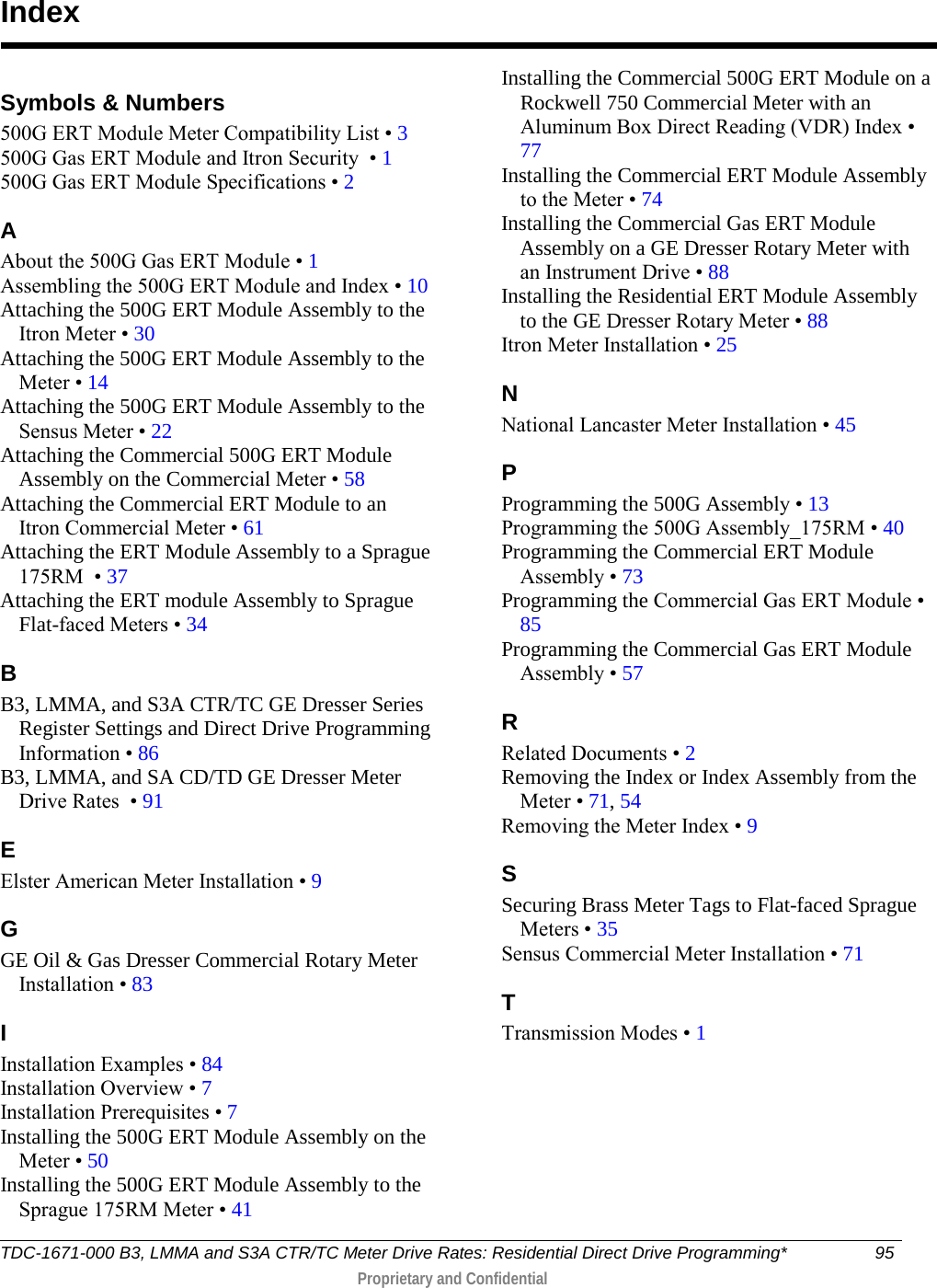  Symbols &amp; Numbers 500G ERT Module Meter Compatibility List • 3 500G Gas ERT Module and Itron Security  • 1 500G Gas ERT Module Specifications • 2 A About the 500G Gas ERT Module • 1 Assembling the 500G ERT Module and Index • 10 Attaching the 500G ERT Module Assembly to the Itron Meter • 30 Attaching the 500G ERT Module Assembly to the Meter • 14 Attaching the 500G ERT Module Assembly to the Sensus Meter • 22 Attaching the Commercial 500G ERT Module Assembly on the Commercial Meter • 58 Attaching the Commercial ERT Module to an Itron Commercial Meter • 61 Attaching the ERT Module Assembly to a Sprague 175RM  • 37 Attaching the ERT module Assembly to Sprague Flat-faced Meters • 34 B B3, LMMA, and S3A CTR/TC GE Dresser Series Register Settings and Direct Drive Programming Information • 86 B3, LMMA, and SA CD/TD GE Dresser Meter Drive Rates  • 91 E Elster American Meter Installation • 9 G GE Oil &amp; Gas Dresser Commercial Rotary Meter Installation • 83 I Installation Examples • 84 Installation Overview • 7 Installation Prerequisites • 7 Installing the 500G ERT Module Assembly on the Meter • 50 Installing the 500G ERT Module Assembly to the Sprague 175RM Meter • 41 Installing the Commercial 500G ERT Module on a Rockwell 750 Commercial Meter with an Aluminum Box Direct Reading (VDR) Index • 77 Installing the Commercial ERT Module Assembly to the Meter • 74 Installing the Commercial Gas ERT Module Assembly on a GE Dresser Rotary Meter with an Instrument Drive • 88 Installing the Residential ERT Module Assembly to the GE Dresser Rotary Meter • 88 Itron Meter Installation • 25 N National Lancaster Meter Installation • 45 P Programming the 500G Assembly • 13 Programming the 500G Assembly_175RM • 40 Programming the Commercial ERT Module Assembly • 73 Programming the Commercial Gas ERT Module • 85 Programming the Commercial Gas ERT Module Assembly • 57 R Related Documents • 2 Removing the Index or Index Assembly from the Meter • 71, 54 Removing the Meter Index • 9 S Securing Brass Meter Tags to Flat-faced Sprague Meters • 35 Sensus Commercial Meter Installation • 71 T Transmission Modes • 1   Index TDC-1671-000 B3, LMMA and S3A CTR/TC Meter Drive Rates: Residential Direct Drive Programming* 95   Proprietary and Confidential  