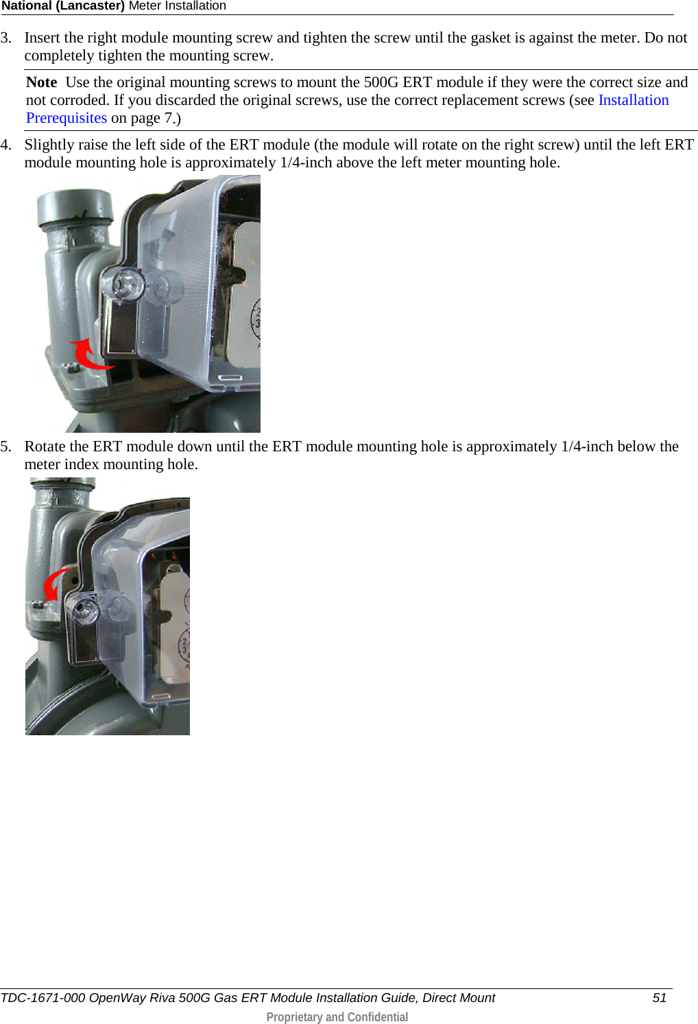 National (Lancaster) Meter Installation  3. Insert the right module mounting screw and tighten the screw until the gasket is against the meter. Do not completely tighten the mounting screw.  Note  Use the original mounting screws to mount the 500G ERT module if they were the correct size and not corroded. If you discarded the original screws, use the correct replacement screws (see Installation Prerequisites on page 7.)  4. Slightly raise the left side of the ERT module (the module will rotate on the right screw) until the left ERT module mounting hole is approximately 1/4-inch above the left meter mounting hole.   5. Rotate the ERT module down until the ERT module mounting hole is approximately 1/4-inch below the meter index mounting hole.  TDC-1671-000 OpenWay Riva 500G Gas ERT Module Installation Guide, Direct Mount 51   Proprietary and Confidential  