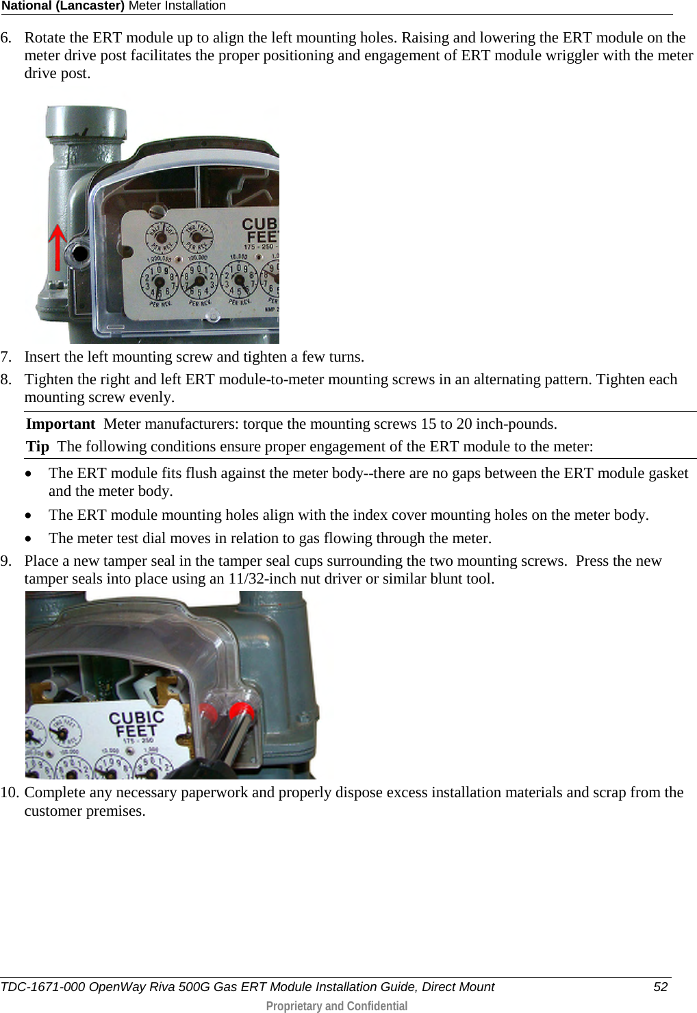 National (Lancaster) Meter Installation  6. Rotate the ERT module up to align the left mounting holes. Raising and lowering the ERT module on the meter drive post facilitates the proper positioning and engagement of ERT module wriggler with the meter drive post.   7. Insert the left mounting screw and tighten a few turns.  8. Tighten the right and left ERT module-to-meter mounting screws in an alternating pattern. Tighten each mounting screw evenly. Important  Meter manufacturers: torque the mounting screws 15 to 20 inch-pounds. Tip  The following conditions ensure proper engagement of the ERT module to the meter: • The ERT module fits flush against the meter body--there are no gaps between the ERT module gasket and the meter body. • The ERT module mounting holes align with the index cover mounting holes on the meter body. • The meter test dial moves in relation to gas flowing through the meter. 9. Place a new tamper seal in the tamper seal cups surrounding the two mounting screws.  Press the new tamper seals into place using an 11/32-inch nut driver or similar blunt tool.   10. Complete any necessary paperwork and properly dispose excess installation materials and scrap from the customer premises. TDC-1671-000 OpenWay Riva 500G Gas ERT Module Installation Guide, Direct Mount 52  Proprietary and Confidential    