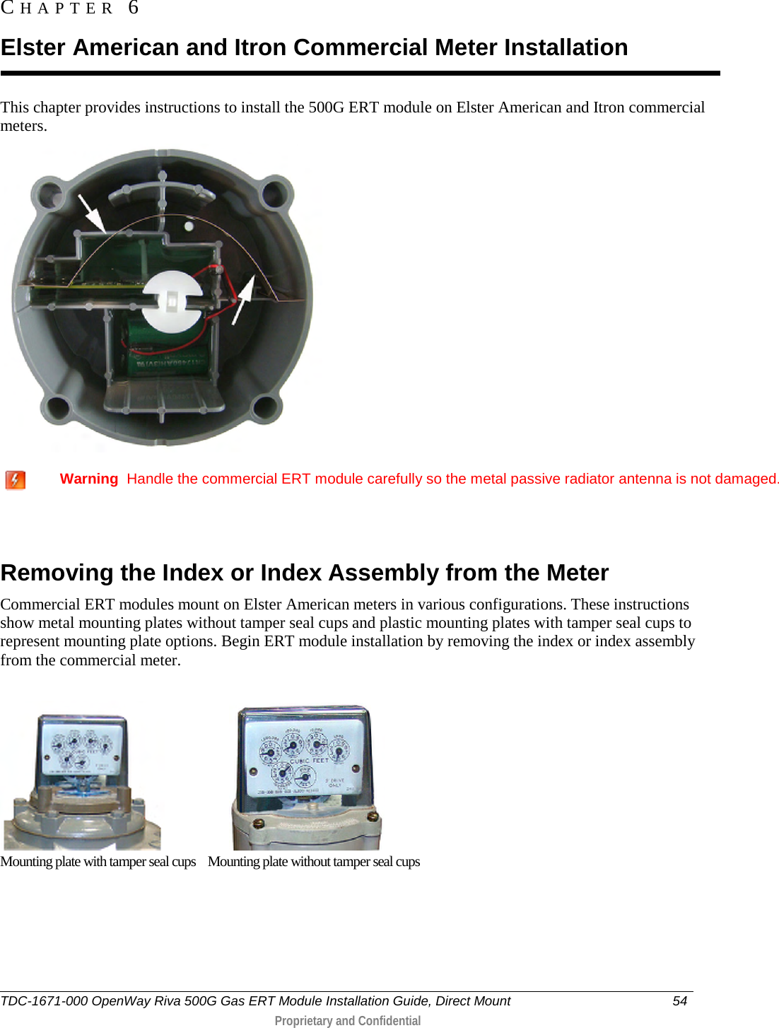  This chapter provides instructions to install the 500G ERT module on Elster American and Itron commercial meters.      Warning  Handle the commercial ERT module carefully so the metal passive radiator antenna is not damaged.   Removing the Index or Index Assembly from the Meter Commercial ERT modules mount on Elster American meters in various configurations. These instructions show metal mounting plates without tamper seal cups and plastic mounting plates with tamper seal cups to represent mounting plate options. Begin ERT module installation by removing the index or index assembly from the commercial meter.                          Mounting plate with tamper seal cups    Mounting plate without tamper seal cups CHAPTER  6  Elster American and Itron Commercial Meter Installation TDC-1671-000 OpenWay Riva 500G Gas ERT Module Installation Guide, Direct Mount 54   Proprietary and Confidential  