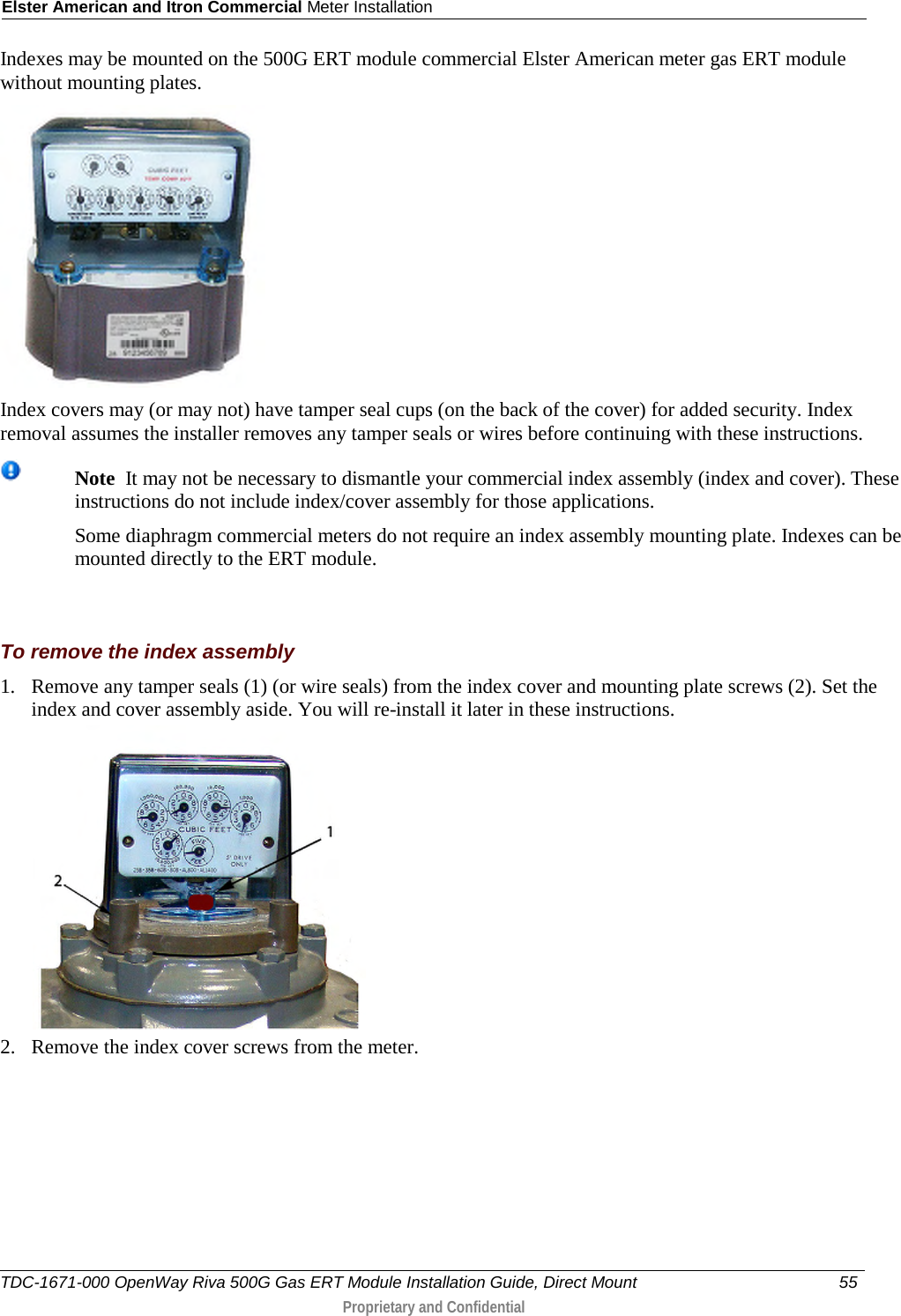 Elster American and Itron Commercial Meter Installation  Indexes may be mounted on the 500G ERT module commercial Elster American meter gas ERT module without mounting plates.  Index covers may (or may not) have tamper seal cups (on the back of the cover) for added security. Index removal assumes the installer removes any tamper seals or wires before continuing with these instructions.   Note  It may not be necessary to dismantle your commercial index assembly (index and cover). These instructions do not include index/cover assembly for those applications.   Some diaphragm commercial meters do not require an index assembly mounting plate. Indexes can be mounted directly to the ERT module.     To remove the index assembly 1. Remove any tamper seals (1) (or wire seals) from the index cover and mounting plate screws (2). Set the index and cover assembly aside. You will re-install it later in these instructions.  2. Remove the index cover screws from the meter.  TDC-1671-000 OpenWay Riva 500G Gas ERT Module Installation Guide, Direct Mount 55   Proprietary and Confidential  