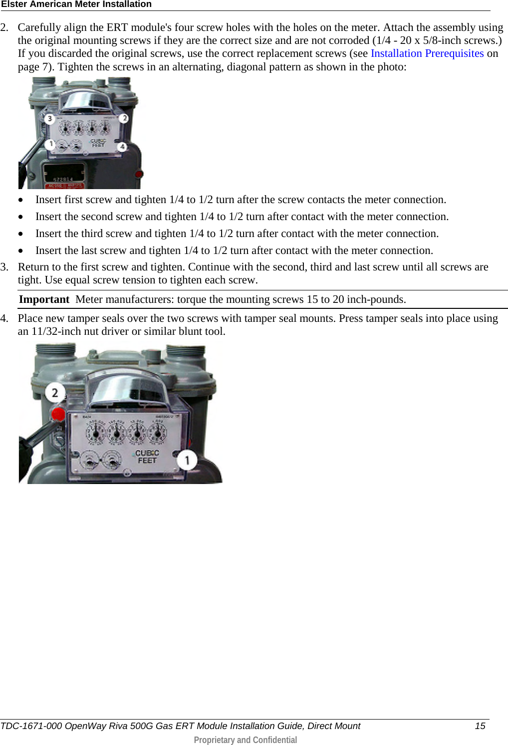 Elster American Meter Installation  2. Carefully align the ERT module&apos;s four screw holes with the holes on the meter. Attach the assembly using the original mounting screws if they are the correct size and are not corroded (1/4 - 20 x 5/8-inch screws.) If you discarded the original screws, use the correct replacement screws (see Installation Prerequisites on page 7). Tighten the screws in an alternating, diagonal pattern as shown in the photo:   • Insert first screw and tighten 1/4 to 1/2 turn after the screw contacts the meter connection. • Insert the second screw and tighten 1/4 to 1/2 turn after contact with the meter connection. • Insert the third screw and tighten 1/4 to 1/2 turn after contact with the meter connection. • Insert the last screw and tighten 1/4 to 1/2 turn after contact with the meter connection.  3. Return to the first screw and tighten. Continue with the second, third and last screw until all screws are tight. Use equal screw tension to tighten each screw.   Important  Meter manufacturers: torque the mounting screws 15 to 20 inch-pounds. 4. Place new tamper seals over the two screws with tamper seal mounts. Press tamper seals into place using an 11/32-inch nut driver or similar blunt tool.  TDC-1671-000 OpenWay Riva 500G Gas ERT Module Installation Guide, Direct Mount 15   Proprietary and Confidential  