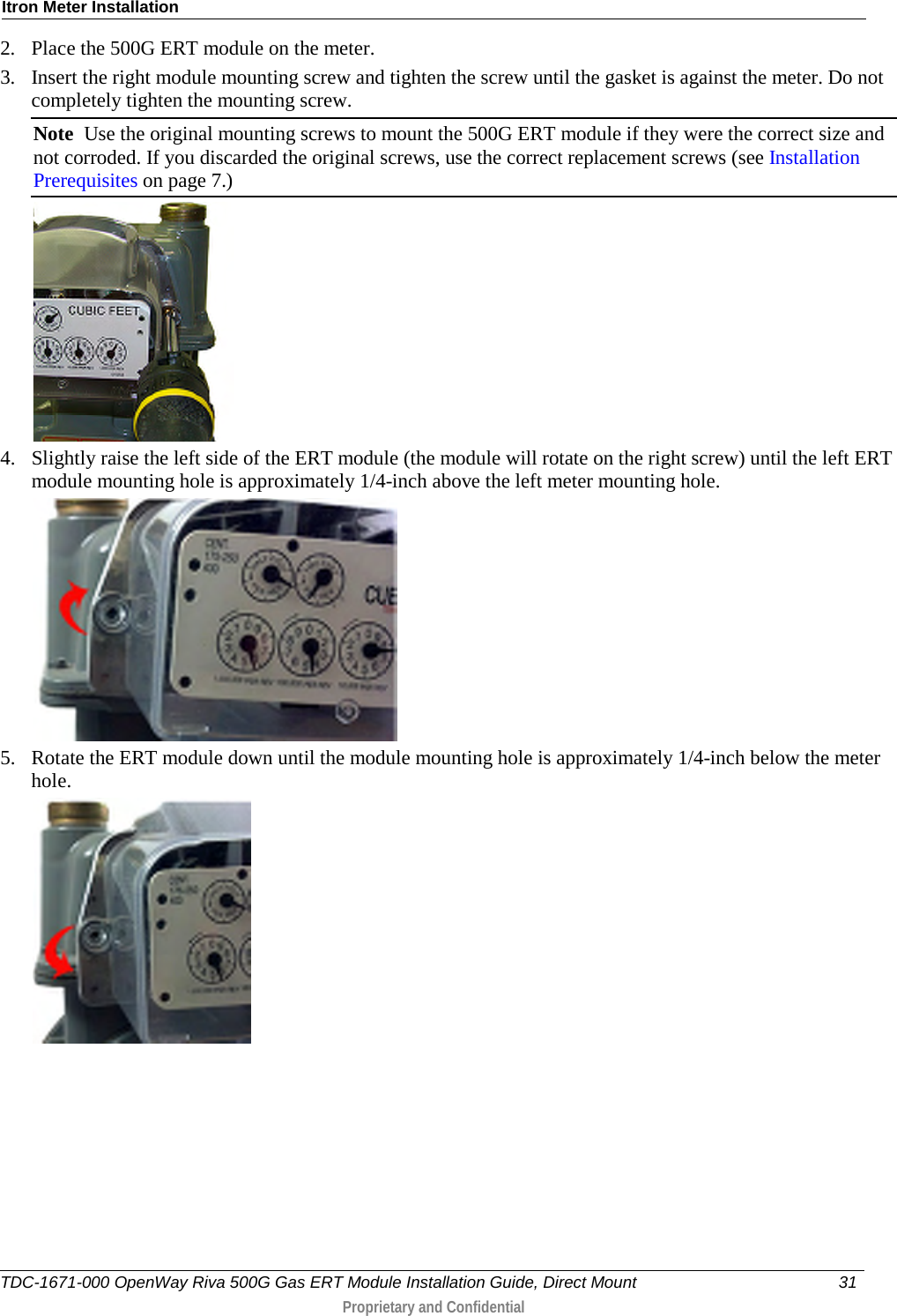 Itron Meter Installation  2. Place the 500G ERT module on the meter.  3. Insert the right module mounting screw and tighten the screw until the gasket is against the meter. Do not completely tighten the mounting screw.  Note  Use the original mounting screws to mount the 500G ERT module if they were the correct size and not corroded. If you discarded the original screws, use the correct replacement screws (see Installation Prerequisites on page 7.)   4. Slightly raise the left side of the ERT module (the module will rotate on the right screw) until the left ERT module mounting hole is approximately 1/4-inch above the left meter mounting hole.   5. Rotate the ERT module down until the module mounting hole is approximately 1/4-inch below the meter hole.  TDC-1671-000 OpenWay Riva 500G Gas ERT Module Installation Guide, Direct Mount 31   Proprietary and Confidential  