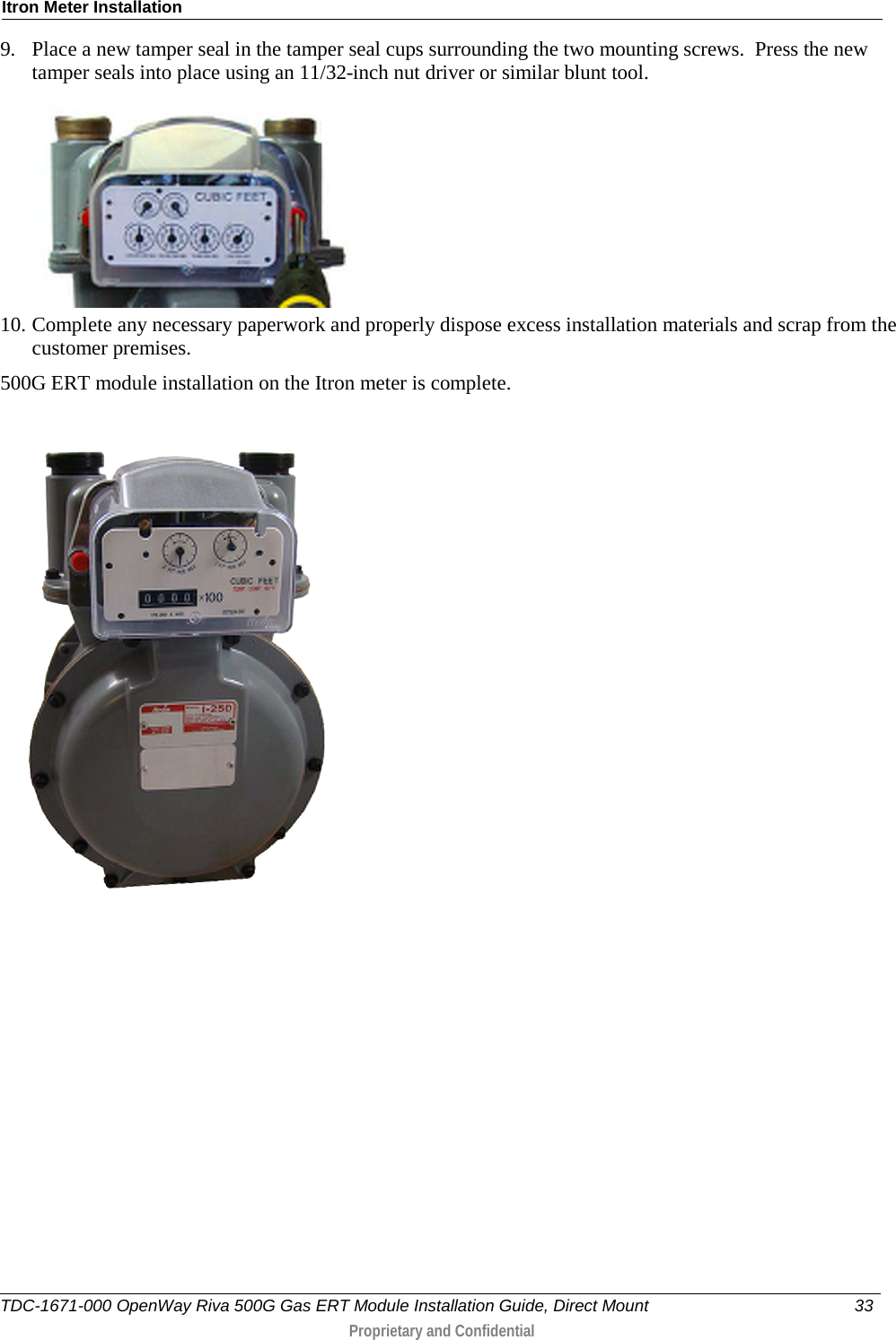 Itron Meter Installation  9. Place a new tamper seal in the tamper seal cups surrounding the two mounting screws.  Press the new tamper seals into place using an 11/32-inch nut driver or similar blunt tool.   10. Complete any necessary paperwork and properly dispose excess installation materials and scrap from the customer premises. 500G ERT module installation on the Itron meter is complete.   TDC-1671-000 OpenWay Riva 500G Gas ERT Module Installation Guide, Direct Mount 33   Proprietary and Confidential  