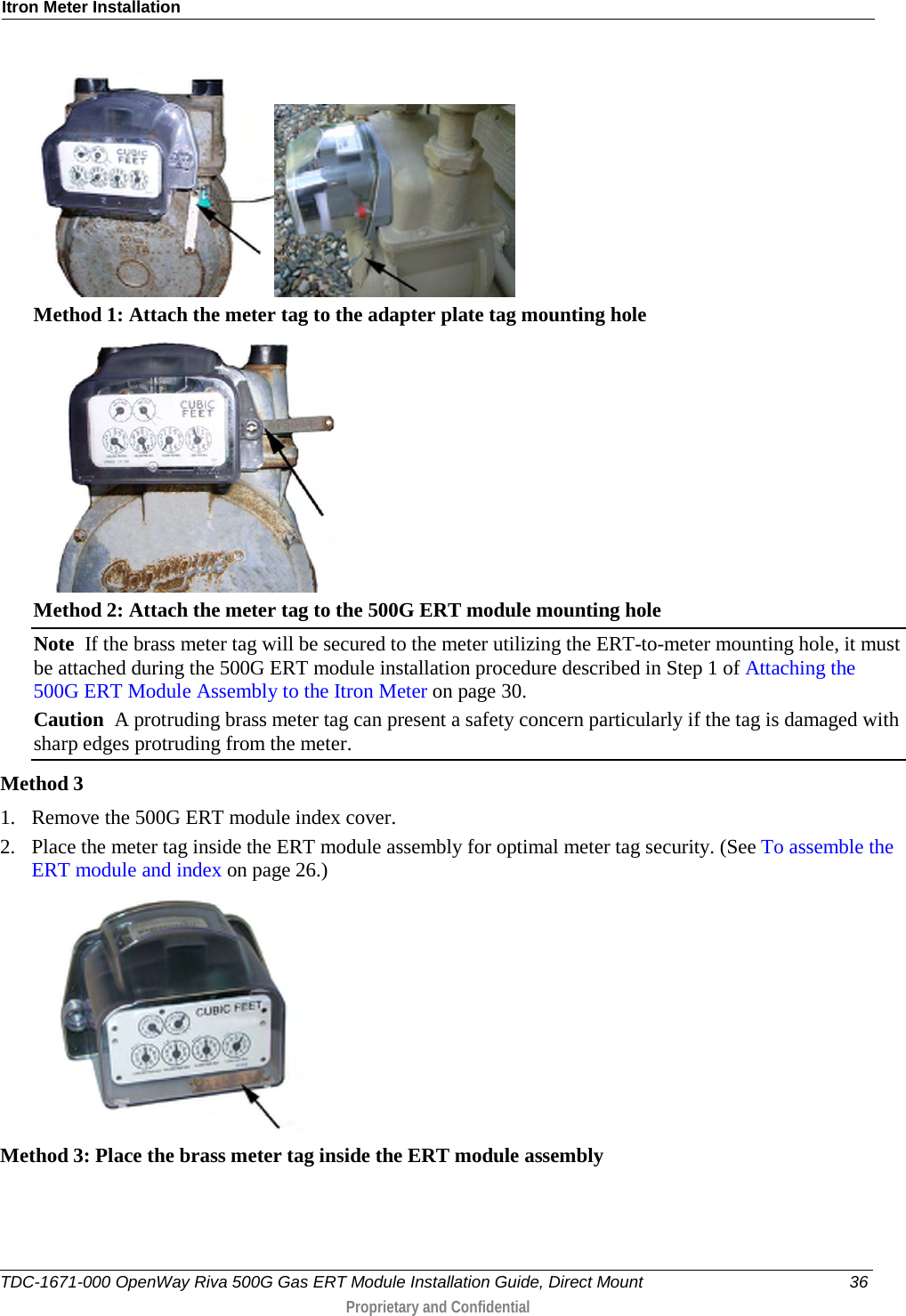 Itron Meter Installation    Method 1: Attach the meter tag to the adapter plate tag mounting hole  Method 2: Attach the meter tag to the 500G ERT module mounting hole Note  If the brass meter tag will be secured to the meter utilizing the ERT-to-meter mounting hole, it must be attached during the 500G ERT module installation procedure described in Step 1 of Attaching the 500G ERT Module Assembly to the Itron Meter on page 30. Caution  A protruding brass meter tag can present a safety concern particularly if the tag is damaged with sharp edges protruding from the meter. Method 3 1. Remove the 500G ERT module index cover. 2. Place the meter tag inside the ERT module assembly for optimal meter tag security. (See To assemble the ERT module and index on page 26.)  Method 3: Place the brass meter tag inside the ERT module assembly  TDC-1671-000 OpenWay Riva 500G Gas ERT Module Installation Guide, Direct Mount 36  Proprietary and Confidential    