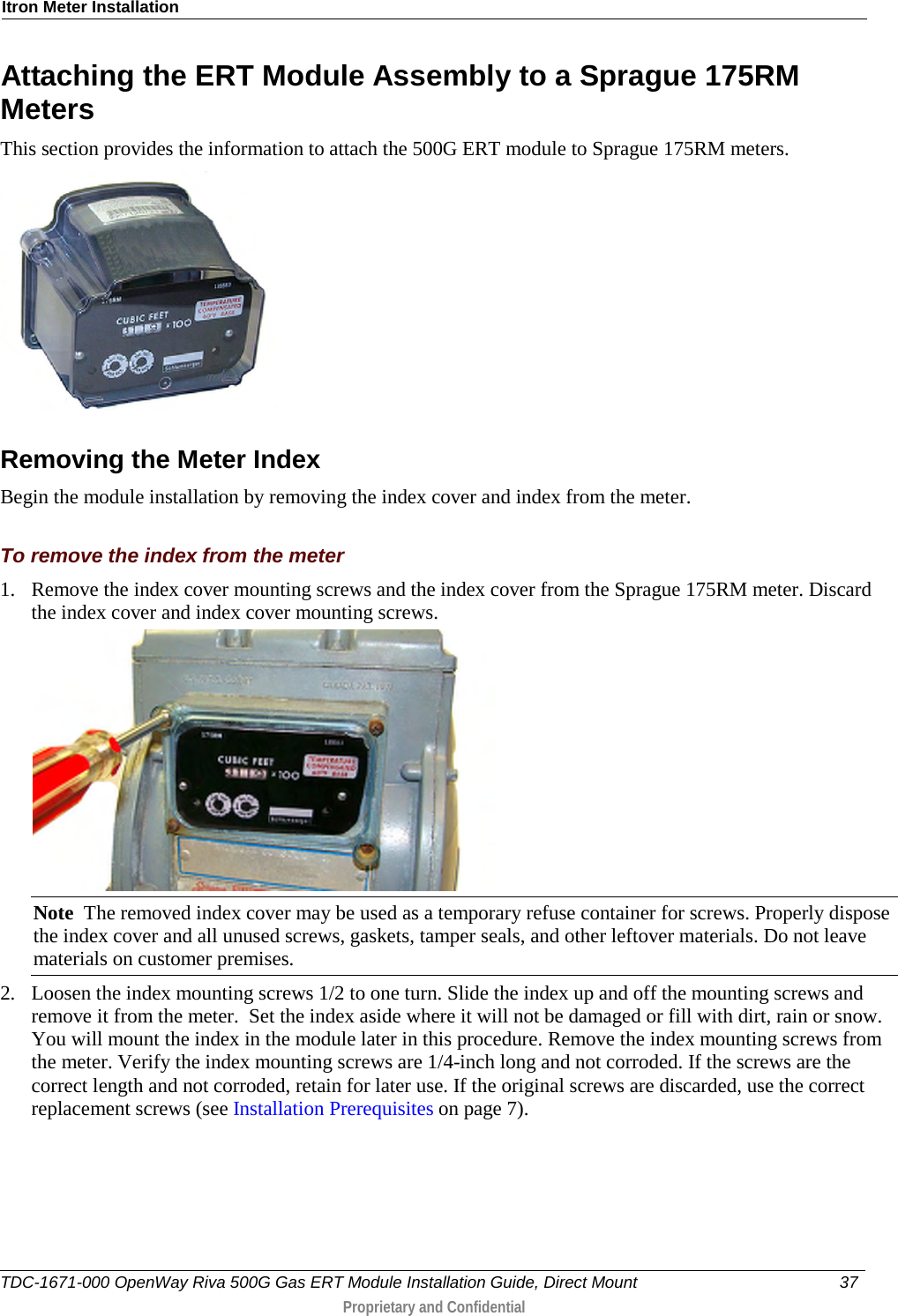Itron Meter Installation  Attaching the ERT Module Assembly to a Sprague 175RM Meters This section provides the information to attach the 500G ERT module to Sprague 175RM meters.   Removing the Meter Index Begin the module installation by removing the index cover and index from the meter.  To remove the index from the meter 1. Remove the index cover mounting screws and the index cover from the Sprague 175RM meter. Discard the index cover and index cover mounting screws.    Note  The removed index cover may be used as a temporary refuse container for screws. Properly dispose the index cover and all unused screws, gaskets, tamper seals, and other leftover materials. Do not leave materials on customer premises.  2. Loosen the index mounting screws 1/2 to one turn. Slide the index up and off the mounting screws and remove it from the meter.  Set the index aside where it will not be damaged or fill with dirt, rain or snow. You will mount the index in the module later in this procedure. Remove the index mounting screws from the meter. Verify the index mounting screws are 1/4-inch long and not corroded. If the screws are the correct length and not corroded, retain for later use. If the original screws are discarded, use the correct replacement screws (see Installation Prerequisites on page 7). TDC-1671-000 OpenWay Riva 500G Gas ERT Module Installation Guide, Direct Mount 37   Proprietary and Confidential  