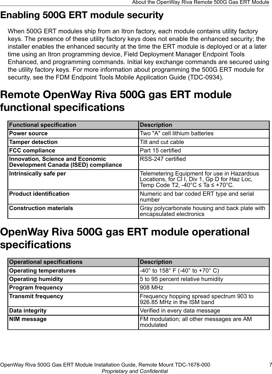 Enabling 500G ERT module securityWhen 500G ERT modules ship from an Itron factory, each module contains utility factorykeys. The presence of these utility factory keys does not enable the enhanced security; theinstaller enables the enhanced security at the time the ERT module is deployed or at a latertime using an Itron programming device, Field Deployment Manager Endpoint ToolsEnhanced, and programming commands. Initial key exchange commands are secured usingthe utility factory keys. For more information about programming the 500G ERT module forsecurity, see the FDM Endpoint Tools Mobile Application Guide (TDC-0934).Remote OpenWay Riva 500G gas ERT modulefunctional speciﬁcationsFunctional specification DescriptionPower source Two &quot;A&quot; cell lithium batteriesTamper detection Tilt and cut cableFCC compliance Part 15 certifiedInnovation, Science and EconomicDevelopment Canada (ISED) complianceRSS-247 certifiedIntrinsically safe per Telemetering Equipment for use in HazardousLocations, for Cl I, Div 1, Gp D for Haz Loc,Temp Code T2, -40°C ≤ Ta ≤ +70°C.Product identification Numeric and bar coded ERT type and serialnumberConstruction materials Gray polycarbonate housing and back plate withencapsulated electronicsOpenWay Riva 500G gas ERT module operationalspeciﬁcationsOperational specifications DescriptionOperating temperatures -40° to 158° F (-40° to +70° C)Operating humidity 5 to 95 percent relative humidityProgram frequency 908 MHzTransmit frequency Frequency hopping spread spectrum 903 to926.85 MHz in the ISM bandData integrity Verified in every data messageNIM message FM modulation; all other messages are AMmodulatedAbout the OpenWay Riva Remote 500G Gas ERT ModuleOpenWay Riva 500G Gas ERT Module Installation Guide, Remote Mount TDC-1678-000 7Proprietary and Confidential