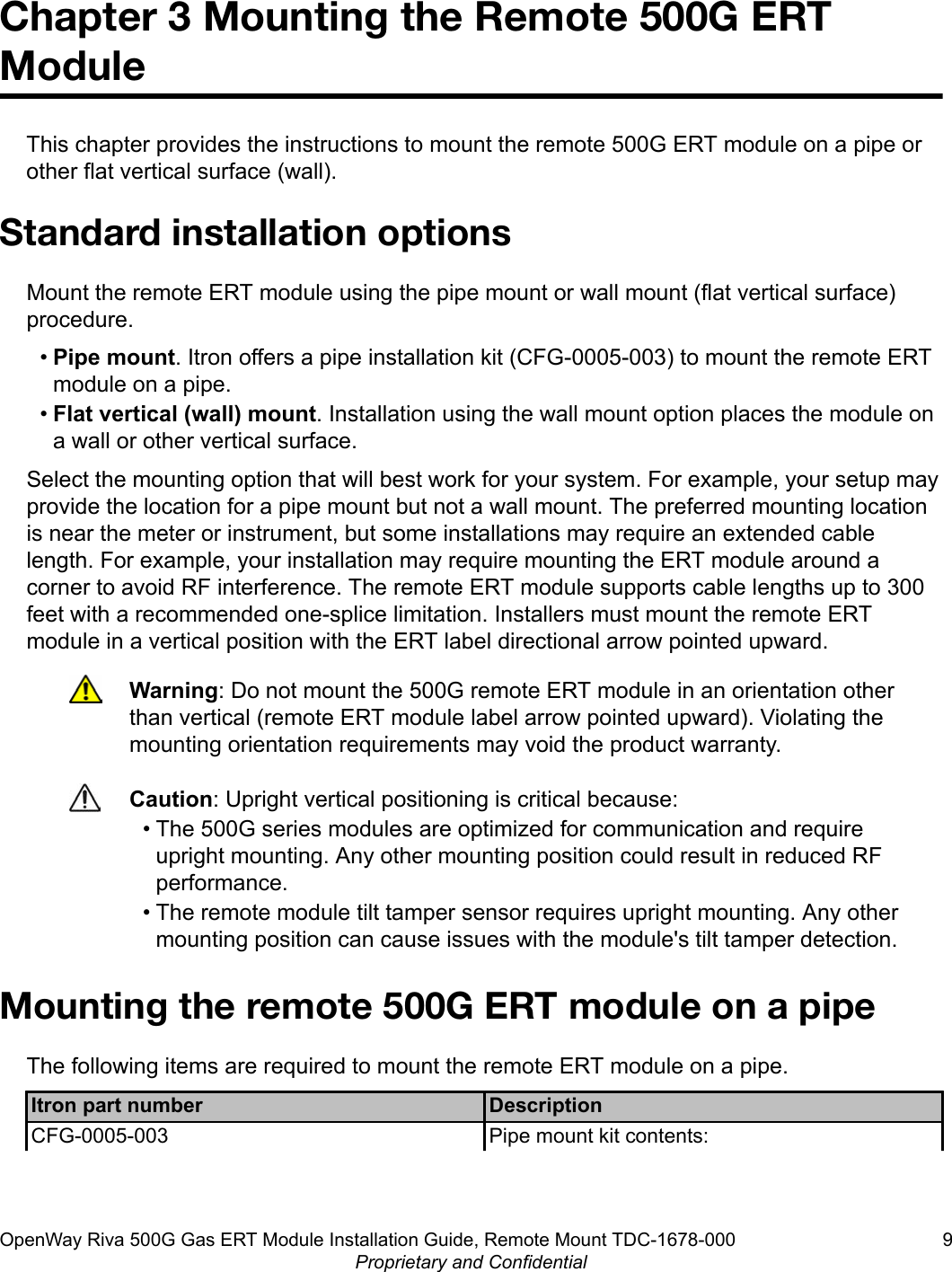 Chapter 3 Mounting the Remote 500G ERTModuleThis chapter provides the instructions to mount the remote 500G ERT module on a pipe orother flat vertical surface (wall).Standard installation optionsMount the remote ERT module using the pipe mount or wall mount (flat vertical surface)procedure.•Pipe mount. Itron offers a pipe installation kit (CFG-0005-003) to mount the remote ERTmodule on a pipe.•Flat vertical (wall) mount. Installation using the wall mount option places the module ona wall or other vertical surface.Select the mounting option that will best work for your system. For example, your setup mayprovide the location for a pipe mount but not a wall mount. The preferred mounting locationis near the meter or instrument, but some installations may require an extended cablelength. For example, your installation may require mounting the ERT module around acorner to avoid RF interference. The remote ERT module supports cable lengths up to 300feet with a recommended one-splice limitation. Installers must mount the remote ERTmodule in a vertical position with the ERT label directional arrow pointed upward.Warning: Do not mount the 500G remote ERT module in an orientation otherthan vertical (remote ERT module label arrow pointed upward). Violating themounting orientation requirements may void the product warranty.Caution: Upright vertical positioning is critical because:• The 500G series modules are optimized for communication and requireupright mounting. Any other mounting position could result in reduced RFperformance.• The remote module tilt tamper sensor requires upright mounting. Any othermounting position can cause issues with the module&apos;s tilt tamper detection.Mounting the remote 500G ERT module on a pipeThe following items are required to mount the remote ERT module on a pipe.Itron part number DescriptionCFG-0005-003 Pipe mount kit contents:OpenWay Riva 500G Gas ERT Module Installation Guide, Remote Mount TDC-1678-000 9Proprietary and Confidential