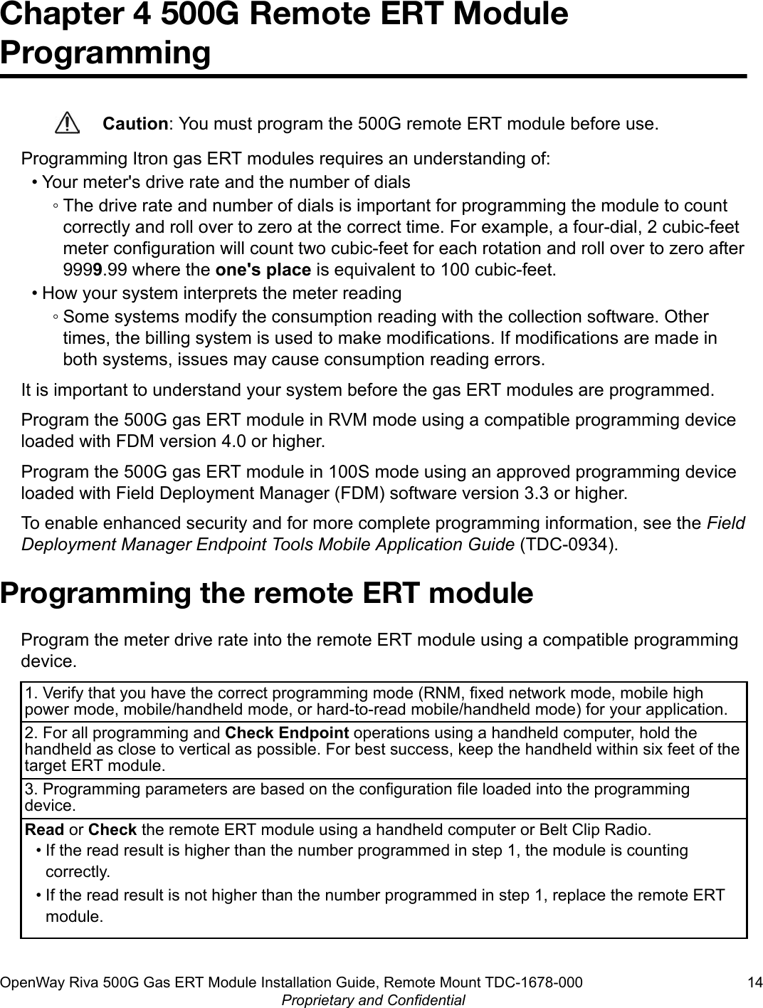 Chapter 4 500G Remote ERT ModuleProgrammingCaution: You must program the 500G remote ERT module before use.Programming Itron gas ERT modules requires an understanding of:• Your meter&apos;s drive rate and the number of dials◦ The drive rate and number of dials is important for programming the module to countcorrectly and roll over to zero at the correct time. For example, a four-dial, 2 cubic-feetmeter configuration will count two cubic-feet for each rotation and roll over to zero after9999.99 where the one&apos;s place is equivalent to 100 cubic-feet.• How your system interprets the meter reading◦ Some systems modify the consumption reading with the collection software. Othertimes, the billing system is used to make modifications. If modifications are made inboth systems, issues may cause consumption reading errors.It is important to understand your system before the gas ERT modules are programmed.Program the 500G gas ERT module in RVM mode using a compatible programming deviceloaded with FDM version 4.0 or higher.Program the 500G gas ERT module in 100S mode using an approved programming deviceloaded with Field Deployment Manager (FDM) software version 3.3 or higher.To enable enhanced security and for more complete programming information, see the FieldDeployment Manager Endpoint Tools Mobile Application Guide (TDC-0934).Programming the remote ERT moduleProgram the meter drive rate into the remote ERT module using a compatible programmingdevice.1. Verify that you have the correct programming mode (RNM, fixed network mode, mobile highpower mode, mobile/handheld mode, or hard-to-read mobile/handheld mode) for your application.2. For all programming and Check Endpoint operations using a handheld computer, hold thehandheld as close to vertical as possible. For best success, keep the handheld within six feet of thetarget ERT module.3. Programming parameters are based on the configuration file loaded into the programmingdevice.Read or Check the remote ERT module using a handheld computer or Belt Clip Radio.• If the read result is higher than the number programmed in step 1, the module is countingcorrectly.• If the read result is not higher than the number programmed in step 1, replace the remote ERTmodule.OpenWay Riva 500G Gas ERT Module Installation Guide, Remote Mount TDC-1678-000 14Proprietary and Confidential