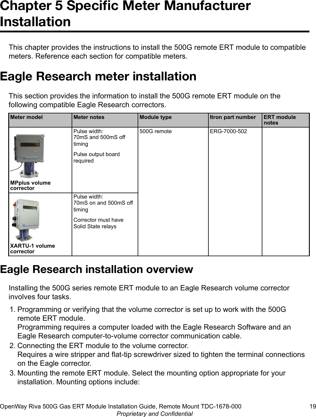Chapter 5 Speciﬁc Meter ManufacturerInstallationThis chapter provides the instructions to install the 500G remote ERT module to compatiblemeters. Reference each section for compatible meters.Eagle Research meter installationThis section provides the information to install the 500G remote ERT module on thefollowing compatible Eagle Research correctors.Meter model Meter notes Module type Itron part number ERT modulenotesMPplus volumecorrectorPulse width:70mS and 500mS offtimingPulse output boardrequired500G remote ERG-7000-502XARTU-1 volumecorrectorPulse width:70mS on and 500mS offtimingCorrector must haveSolid State relaysEagle Research installation overviewInstalling the 500G series remote ERT module to an Eagle Research volume correctorinvolves four tasks.1. Programming or verifying that the volume corrector is set up to work with the 500Gremote ERT module.Programming requires a computer loaded with the Eagle Research Software and anEagle Research computer-to-volume corrector communication cable.2. Connecting the ERT module to the volume corrector.Requires a wire stripper and flat-tip screwdriver sized to tighten the terminal connectionson the Eagle corrector.3. Mounting the remote ERT module. Select the mounting option appropriate for yourinstallation. Mounting options include:OpenWay Riva 500G Gas ERT Module Installation Guide, Remote Mount TDC-1678-000 19Proprietary and Confidential