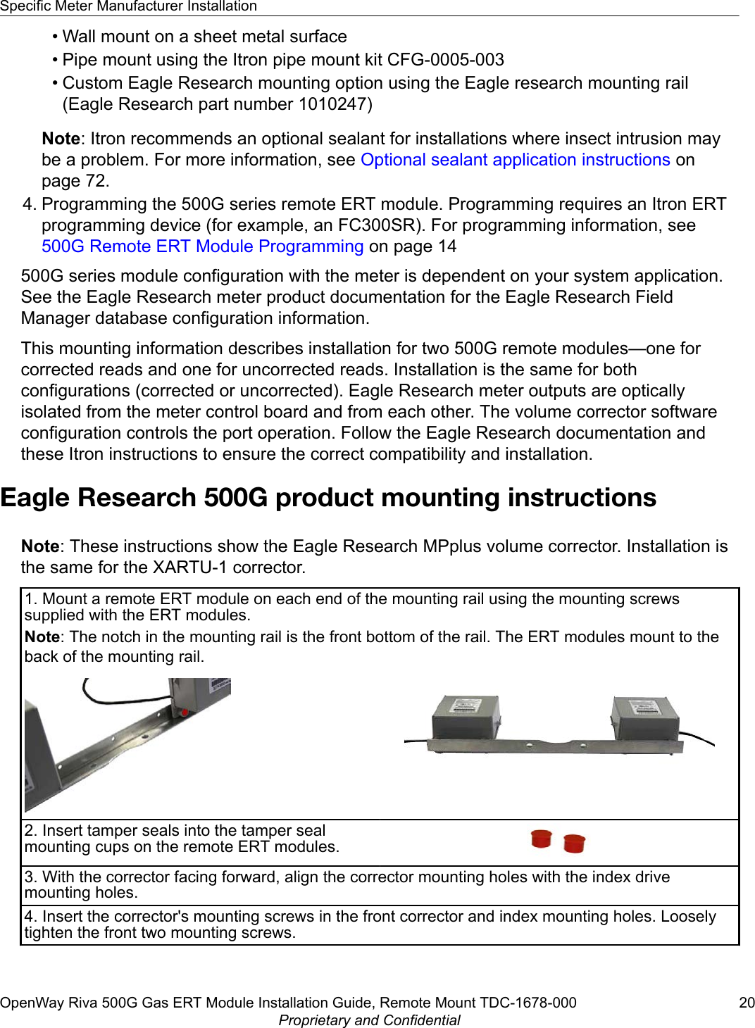 • Wall mount on a sheet metal surface• Pipe mount using the Itron pipe mount kit CFG-0005-003• Custom Eagle Research mounting option using the Eagle research mounting rail(Eagle Research part number 1010247)Note: Itron recommends an optional sealant for installations where insect intrusion maybe a problem. For more information, see Optional sealant application instructions onpage 72.4. Programming the 500G series remote ERT module. Programming requires an Itron ERTprogramming device (for example, an FC300SR). For programming information, see 500G Remote ERT Module Programming on page 14500G series module configuration with the meter is dependent on your system application.See the Eagle Research meter product documentation for the Eagle Research FieldManager database configuration information.This mounting information describes installation for two 500G remote modules—one forcorrected reads and one for uncorrected reads. Installation is the same for bothconfigurations (corrected or uncorrected). Eagle Research meter outputs are opticallyisolated from the meter control board and from each other. The volume corrector softwareconfiguration controls the port operation. Follow the Eagle Research documentation andthese Itron instructions to ensure the correct compatibility and installation.Eagle Research 500G product mounting instructionsNote: These instructions show the Eagle Research MPplus volume corrector. Installation isthe same for the XARTU-1 corrector.1. Mount a remote ERT module on each end of the mounting rail using the mounting screwssupplied with the ERT modules.Note: The notch in the mounting rail is the front bottom of the rail. The ERT modules mount to theback of the mounting rail.2. Insert tamper seals into the tamper sealmounting cups on the remote ERT modules.3. With the corrector facing forward, align the corrector mounting holes with the index drivemounting holes.4. Insert the corrector&apos;s mounting screws in the front corrector and index mounting holes. Looselytighten the front two mounting screws.Specific Meter Manufacturer InstallationOpenWay Riva 500G Gas ERT Module Installation Guide, Remote Mount TDC-1678-000 20Proprietary and Confidential