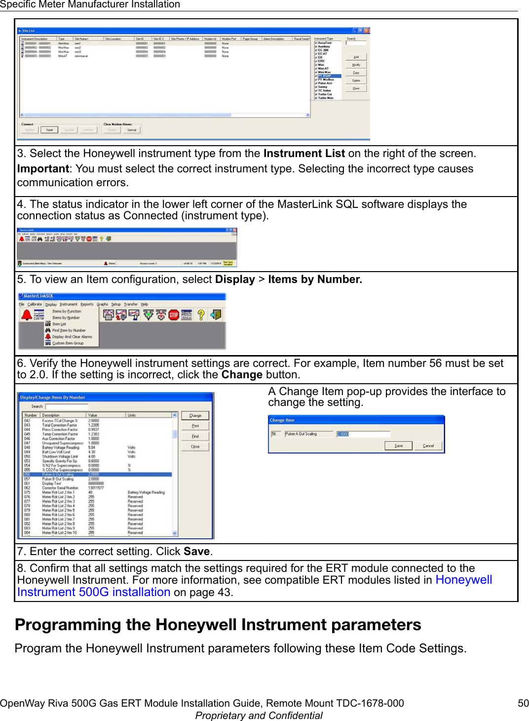 3. Select the Honeywell instrument type from the Instrument List on the right of the screen.Important: You must select the correct instrument type. Selecting the incorrect type causescommunication errors.4. The status indicator in the lower left corner of the MasterLink SQL software displays theconnection status as Connected (instrument type).5. To view an Item configuration, select Display &gt; Items by Number.6. Verify the Honeywell instrument settings are correct. For example, Item number 56 must be setto 2.0. If the setting is incorrect, click the Change button.A Change Item pop-up provides the interface tochange the setting.7. Enter the correct setting. Click Save.8. Confirm that all settings match the settings required for the ERT module connected to theHoneywell Instrument. For more information, see compatible ERT modules listed in HoneywellInstrument 500G installation on page 43.Programming the Honeywell Instrument parametersProgram the Honeywell Instrument parameters following these Item Code Settings.Specific Meter Manufacturer InstallationOpenWay Riva 500G Gas ERT Module Installation Guide, Remote Mount TDC-1678-000 50Proprietary and Confidential