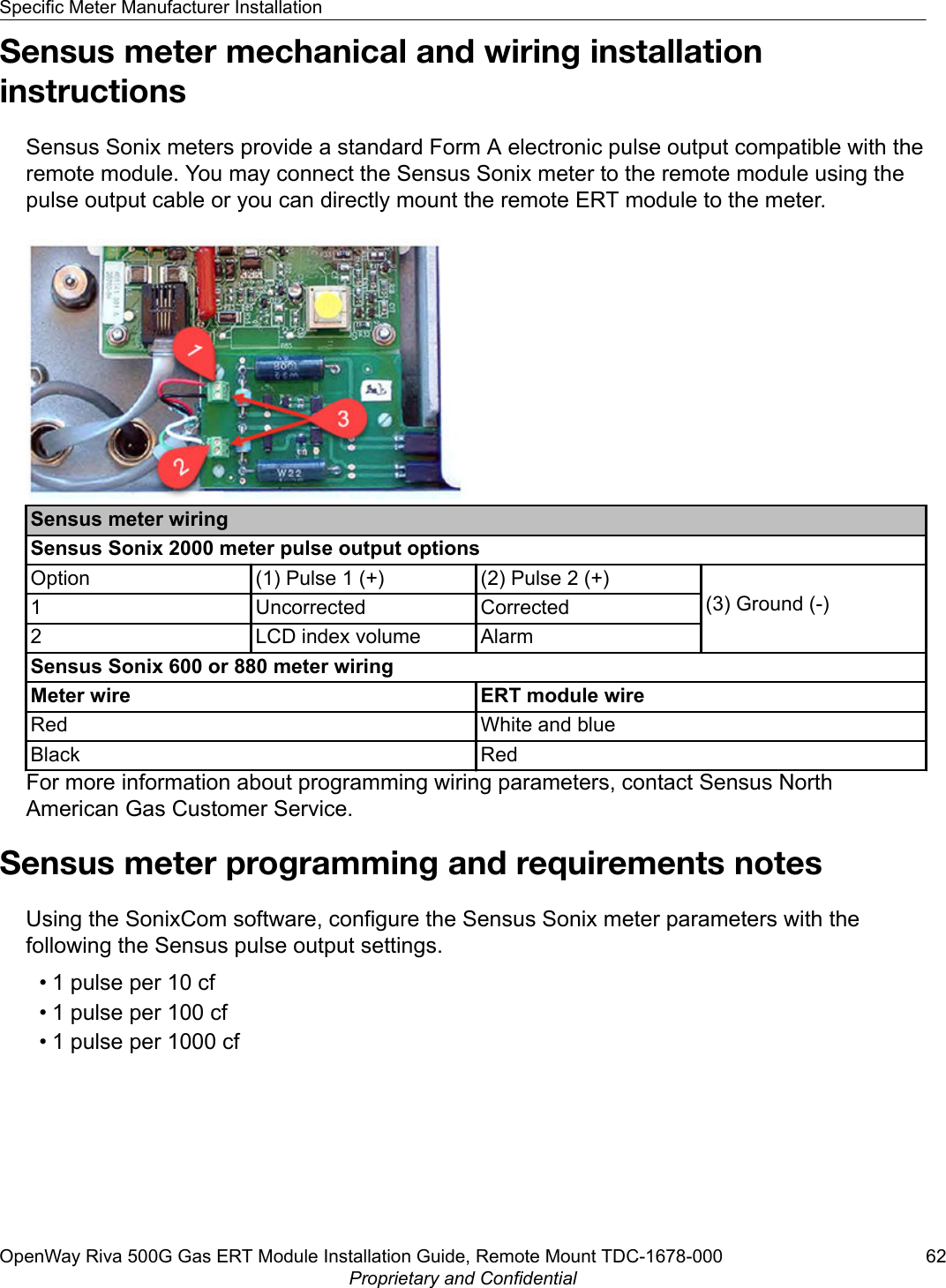 Sensus meter mechanical and wiring installationinstructionsSensus Sonix meters provide a standard Form A electronic pulse output compatible with theremote module. You may connect the Sensus Sonix meter to the remote module using thepulse output cable or you can directly mount the remote ERT module to the meter.Sensus meter wiringSensus Sonix 2000 meter pulse output optionsOption (1) Pulse 1 (+) (2) Pulse 2 (+)(3) Ground (-)1 Uncorrected Corrected2 LCD index volume AlarmSensus Sonix 600 or 880 meter wiringMeter wire ERT module wireRed White and blueBlack RedFor more information about programming wiring parameters, contact Sensus NorthAmerican Gas Customer Service.Sensus meter programming and requirements notesUsing the SonixCom software, configure the Sensus Sonix meter parameters with thefollowing the Sensus pulse output settings.• 1 pulse per 10 cf• 1 pulse per 100 cf• 1 pulse per 1000 cfSpecific Meter Manufacturer InstallationOpenWay Riva 500G Gas ERT Module Installation Guide, Remote Mount TDC-1678-000 62Proprietary and Confidential