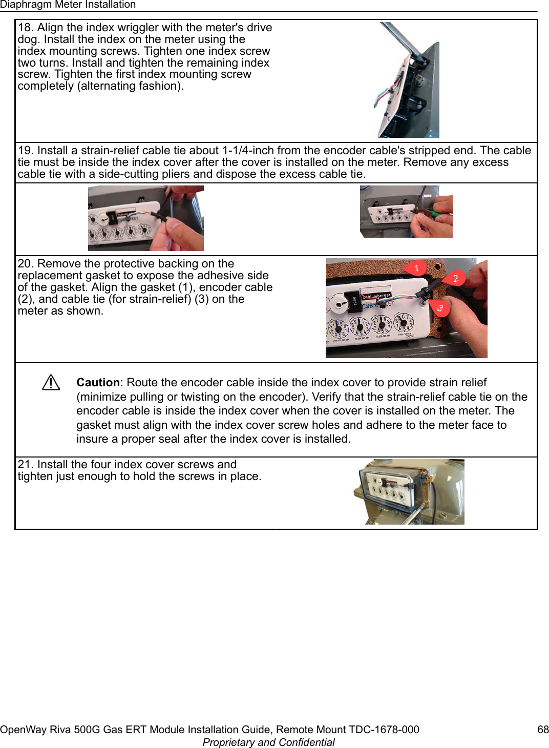 18. Align the index wriggler with the meter&apos;s drivedog. Install the index on the meter using theindex mounting screws. Tighten one index screwtwo turns. Install and tighten the remaining indexscrew. Tighten the first index mounting screwcompletely (alternating fashion).19. Install a strain-relief cable tie about 1-1/4-inch from the encoder cable&apos;s stripped end. The cabletie must be inside the index cover after the cover is installed on the meter. Remove any excesscable tie with a side-cutting pliers and dispose the excess cable tie.20. Remove the protective backing on thereplacement gasket to expose the adhesive sideof the gasket. Align the gasket (1), encoder cable(2), and cable tie (for strain-relief) (3) on themeter as shown.Caution: Route the encoder cable inside the index cover to provide strain relief(minimize pulling or twisting on the encoder). Verify that the strain-relief cable tie on theencoder cable is inside the index cover when the cover is installed on the meter. Thegasket must align with the index cover screw holes and adhere to the meter face toinsure a proper seal after the index cover is installed.21. Install the four index cover screws andtighten just enough to hold the screws in place.Diaphragm Meter InstallationOpenWay Riva 500G Gas ERT Module Installation Guide, Remote Mount TDC-1678-000 68Proprietary and Confidential