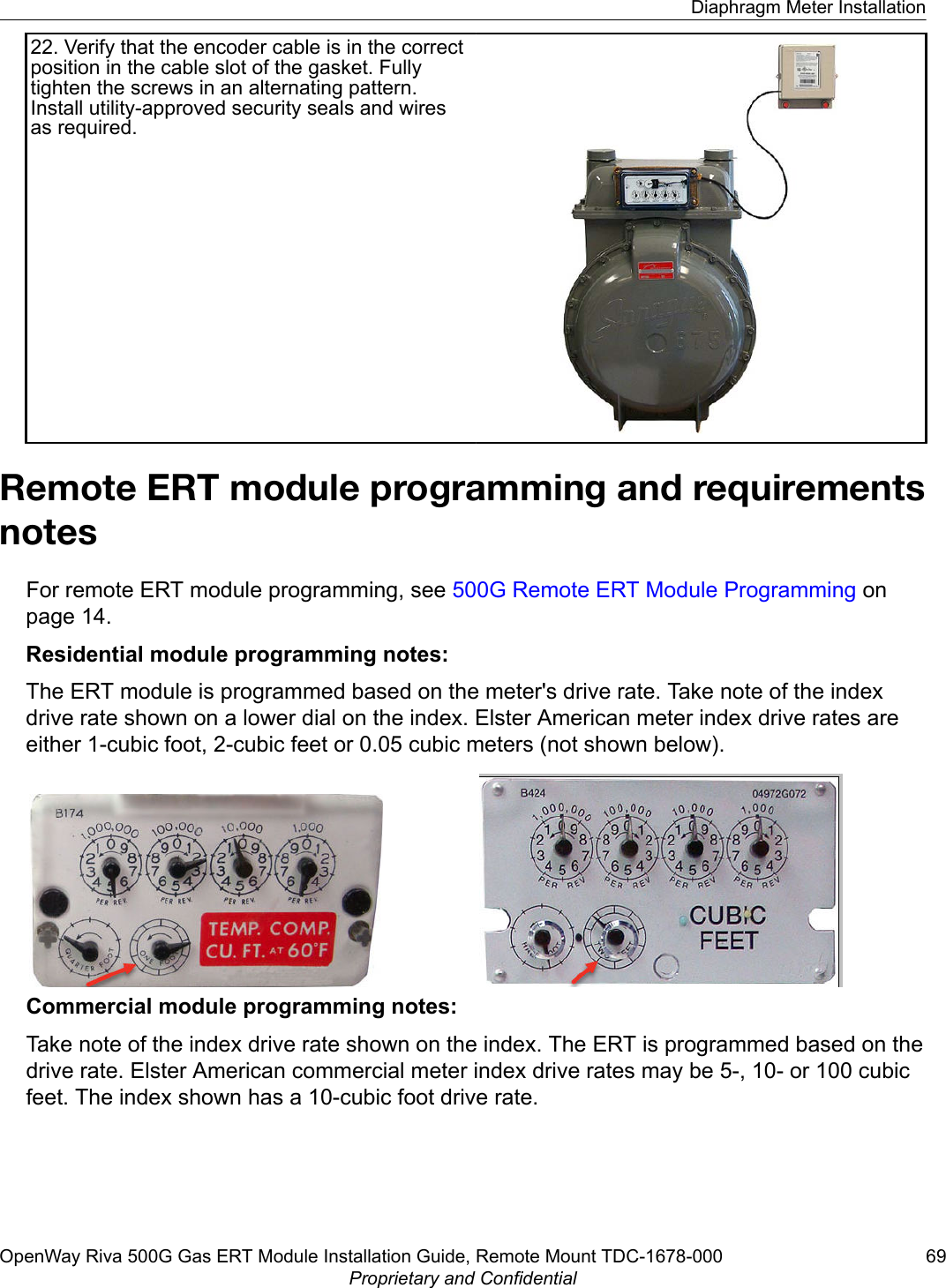 22. Verify that the encoder cable is in the correctposition in the cable slot of the gasket. Fullytighten the screws in an alternating pattern.Install utility-approved security seals and wiresas required.Remote ERT module programming and requirementsnotesFor remote ERT module programming, see 500G Remote ERT Module Programming onpage 14.Residential module programming notes:The ERT module is programmed based on the meter&apos;s drive rate. Take note of the indexdrive rate shown on a lower dial on the index. Elster American meter index drive rates areeither 1-cubic foot, 2-cubic feet or 0.05 cubic meters (not shown below).Commercial module programming notes:Take note of the index drive rate shown on the index. The ERT is programmed based on thedrive rate. Elster American commercial meter index drive rates may be 5-, 10- or 100 cubicfeet. The index shown has a 10-cubic foot drive rate.Diaphragm Meter InstallationOpenWay Riva 500G Gas ERT Module Installation Guide, Remote Mount TDC-1678-000 69Proprietary and Confidential