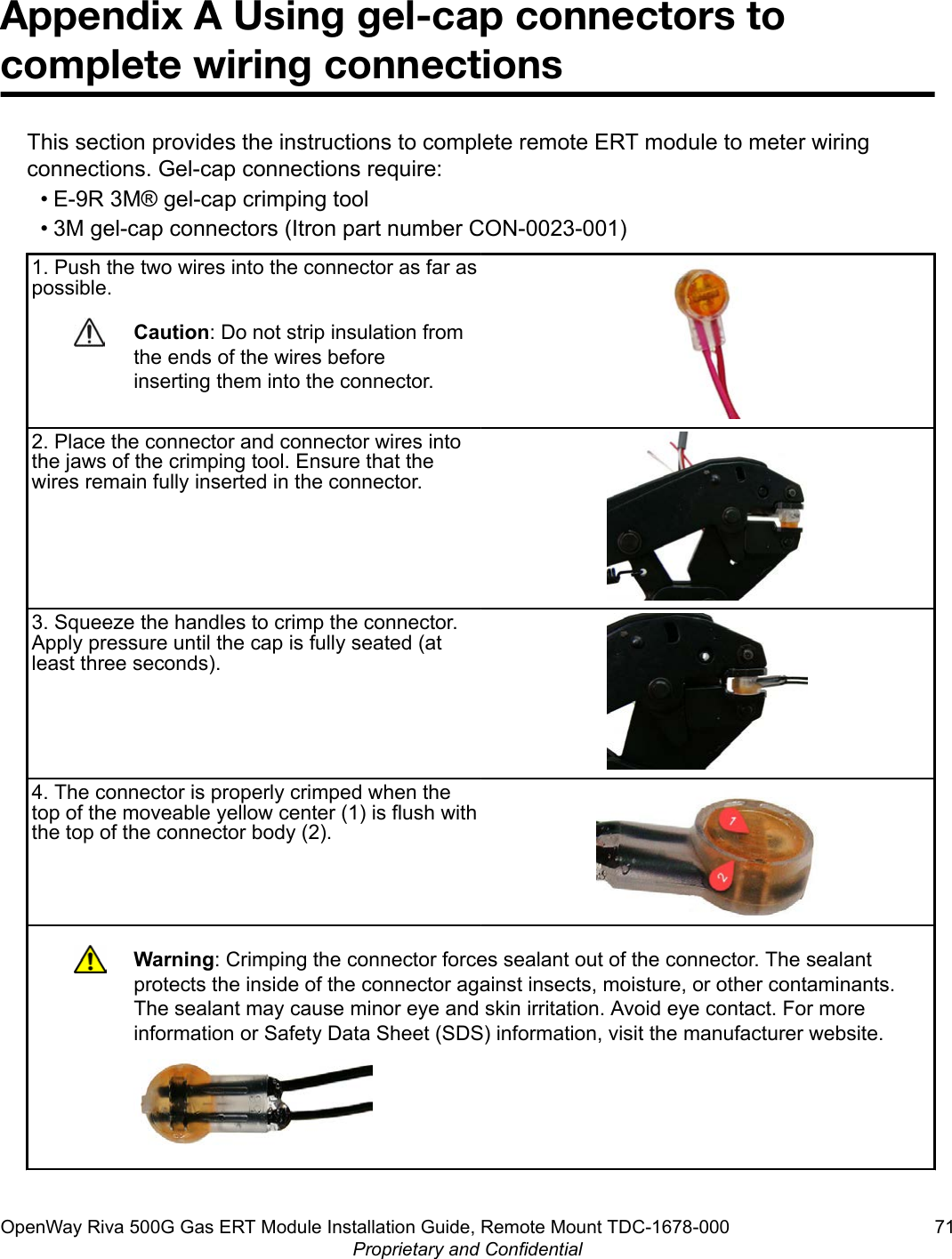 Appendix A Using gel-cap connectors tocomplete wiring connectionsThis section provides the instructions to complete remote ERT module to meter wiringconnections. Gel-cap connections require:• E-9R 3M® gel-cap crimping tool• 3M gel-cap connectors (Itron part number CON-0023-001)1. Push the two wires into the connector as far aspossible.Caution: Do not strip insulation fromthe ends of the wires beforeinserting them into the connector.2. Place the connector and connector wires intothe jaws of the crimping tool. Ensure that thewires remain fully inserted in the connector.3. Squeeze the handles to crimp the connector.Apply pressure until the cap is fully seated (atleast three seconds).4. The connector is properly crimped when thetop of the moveable yellow center (1) is flush withthe top of the connector body (2).Warning: Crimping the connector forces sealant out of the connector. The sealantprotects the inside of the connector against insects, moisture, or other contaminants.The sealant may cause minor eye and skin irritation. Avoid eye contact. For moreinformation or Safety Data Sheet (SDS) information, visit the manufacturer website.OpenWay Riva 500G Gas ERT Module Installation Guide, Remote Mount TDC-1678-000 71Proprietary and Confidential