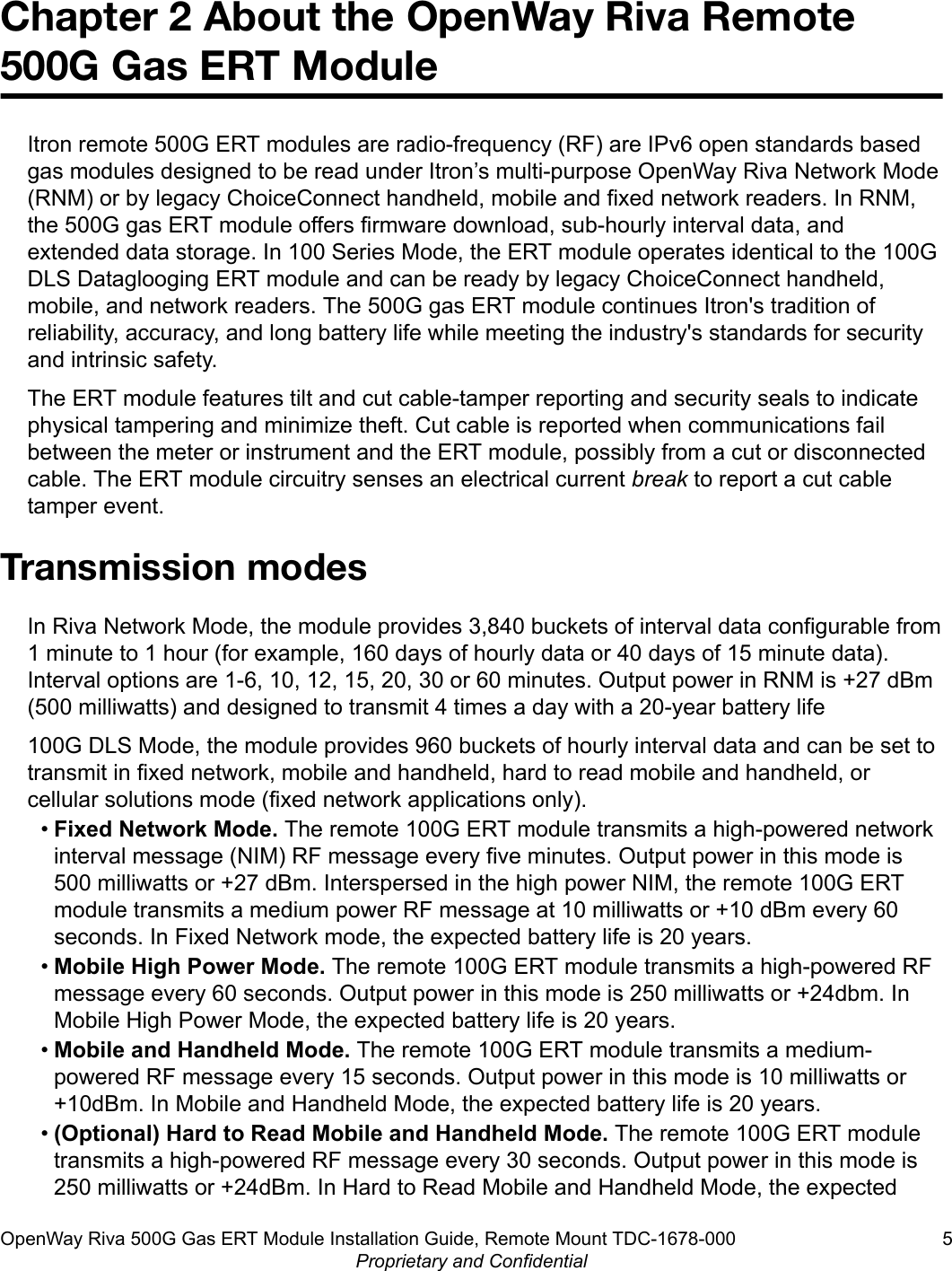 Chapter 2 About the OpenWay Riva Remote500G Gas ERT ModuleItron remote 500G ERT modules are radio-frequency (RF) are IPv6 open standards basedgas modules designed to be read under Itron’s multi-purpose OpenWay Riva Network Mode(RNM) or by legacy ChoiceConnect handheld, mobile and fixed network readers. In RNM,the 500G gas ERT module offers firmware download, sub-hourly interval data, andextended data storage. In 100 Series Mode, the ERT module operates identical to the 100GDLS Dataglooging ERT module and can be ready by legacy ChoiceConnect handheld,mobile, and network readers. The 500G gas ERT module continues Itron&apos;s tradition ofreliability, accuracy, and long battery life while meeting the industry&apos;s standards for securityand intrinsic safety.The ERT module features tilt and cut cable-tamper reporting and security seals to indicatephysical tampering and minimize theft. Cut cable is reported when communications failbetween the meter or instrument and the ERT module, possibly from a cut or disconnectedcable. The ERT module circuitry senses an electrical current break to report a cut cabletamper event.Transmission modesIn Riva Network Mode, the module provides 3,840 buckets of interval data configurable from1 minute to 1 hour (for example, 160 days of hourly data or 40 days of 15 minute data).Interval options are 1-6, 10, 12, 15, 20, 30 or 60 minutes. Output power in RNM is +27 dBm(500 milliwatts) and designed to transmit 4 times a day with a 20-year battery life100G DLS Mode, the module provides 960 buckets of hourly interval data and can be set totransmit in fixed network, mobile and handheld, hard to read mobile and handheld, orcellular solutions mode (fixed network applications only).•Fixed Network Mode. The remote 100G ERT module transmits a high-powered networkinterval message (NIM) RF message every five minutes. Output power in this mode is500 milliwatts or +27 dBm. Interspersed in the high power NIM, the remote 100G ERTmodule transmits a medium power RF message at 10 milliwatts or +10 dBm every 60seconds. In Fixed Network mode, the expected battery life is 20 years.•Mobile High Power Mode. The remote 100G ERT module transmits a high-powered RFmessage every 60 seconds. Output power in this mode is 250 milliwatts or +24dbm. InMobile High Power Mode, the expected battery life is 20 years.•Mobile and Handheld Mode. The remote 100G ERT module transmits a medium-powered RF message every 15 seconds. Output power in this mode is 10 milliwatts or+10dBm. In Mobile and Handheld Mode, the expected battery life is 20 years.•(Optional) Hard to Read Mobile and Handheld Mode. The remote 100G ERT moduletransmits a high-powered RF message every 30 seconds. Output power in this mode is250 milliwatts or +24dBm. In Hard to Read Mobile and Handheld Mode, the expectedOpenWay Riva 500G Gas ERT Module Installation Guide, Remote Mount TDC-1678-000 5Proprietary and Confidential