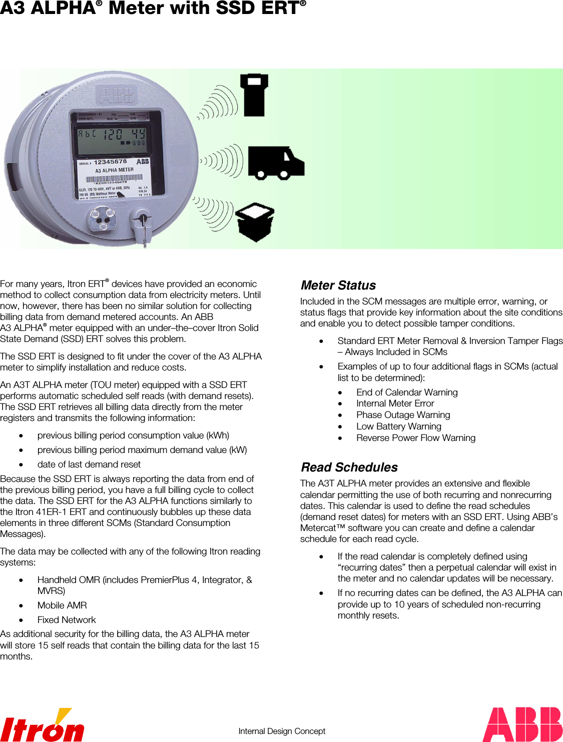   Internal Design Concept   A3 ALPHA® Meter with SSD ERT®    For many years, Itron ERT® devices have provided an economic method to collect consumption data from electricity meters. Until now, however, there has been no similar solution for collecting billing data from demand metered accounts. An ABB A3 ALPHA® meter equipped with an under–the–cover Itron Solid State Demand (SSD) ERT solves this problem. The SSD ERT is designed to fit under the cover of the A3 ALPHA meter to simplify installation and reduce costs. An A3T ALPHA meter (TOU meter) equipped with a SSD ERT performs automatic scheduled self reads (with demand resets). The SSD ERT retrieves all billing data directly from the meter registers and transmits the following information: •  previous billing period consumption value (kWh) •  previous billing period maximum demand value (kW) •  date of last demand reset Because the SSD ERT is always reporting the data from end of the previous billing period, you have a full billing cycle to collect the data. The SSD ERT for the A3 ALPHA functions similarly to the Itron 41ER-1 ERT and continuously bubbles up these data elements in three different SCMs (Standard Consumption Messages). The data may be collected with any of the following Itron reading systems: •  Handheld OMR (includes PremierPlus 4, Integrator, &amp; MVRS) •  Mobile AMR •  Fixed Network As additional security for the billing data, the A3 ALPHA meter will store 15 self reads that contain the billing data for the last 15 months.    Meter Status Included in the SCM messages are multiple error, warning, or status flags that provide key information about the site conditions and enable you to detect possible tamper conditions. •  Standard ERT Meter Removal &amp; Inversion Tamper Flags – Always Included in SCMs •  Examples of up to four additional flags in SCMs (actual list to be determined): •  End of Calendar Warning •  Internal Meter Error •  Phase Outage Warning •  Low Battery Warning •  Reverse Power Flow Warning  Read Schedules The A3T ALPHA meter provides an extensive and flexible calendar permitting the use of both recurring and nonrecurring dates. This calendar is used to define the read schedules (demand reset dates) for meters with an SSD ERT. Using ABB’s Metercat™ software you can create and define a calendar schedule for each read cycle. •  If the read calendar is completely defined using “recurring dates” then a perpetual calendar will exist in the meter and no calendar updates will be necessary. •  If no recurring dates can be defined, the A3 ALPHA can provide up to 10 years of scheduled non-recurring monthly resets.     