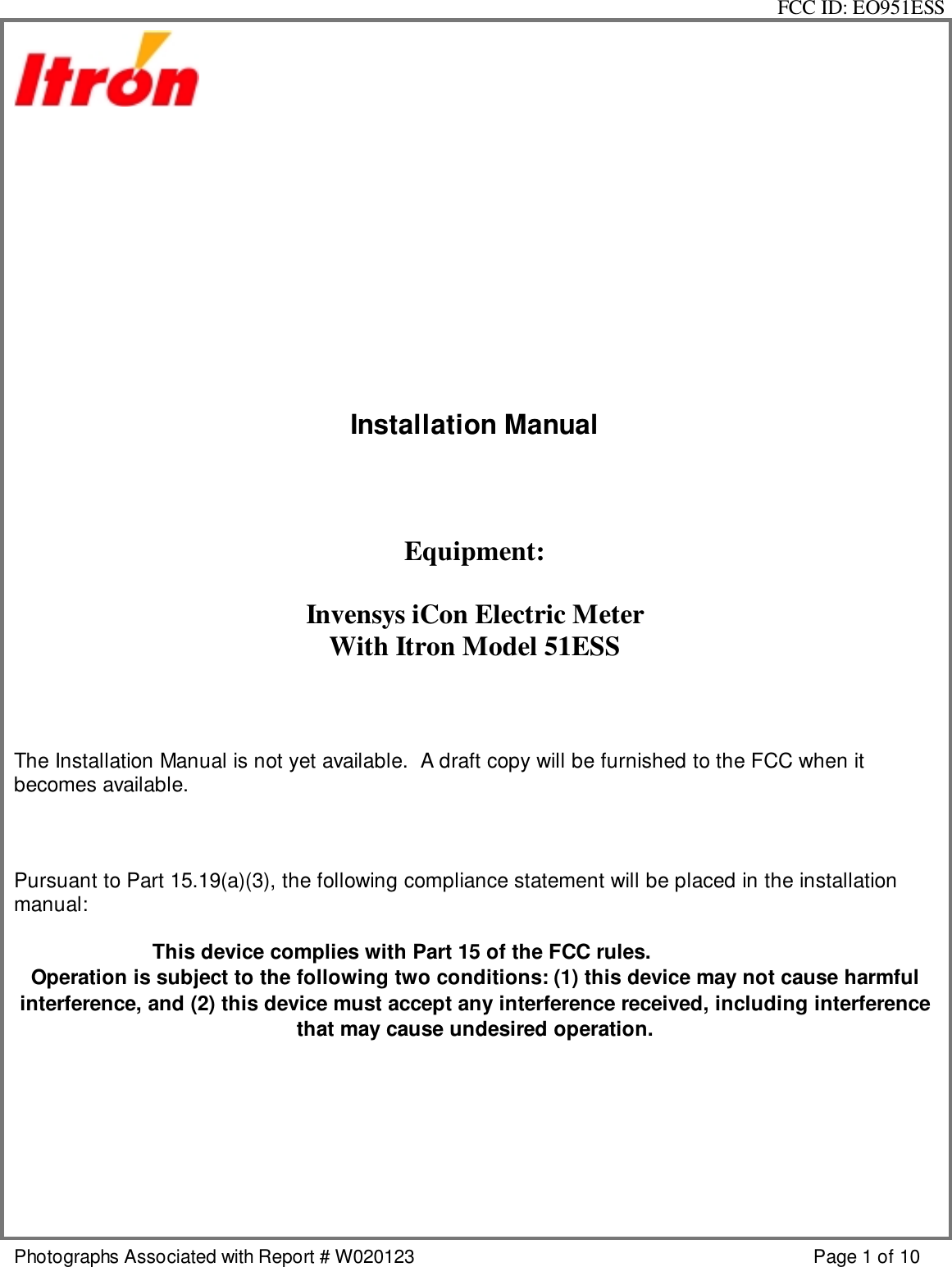 FCC ID: EO951ESSPhotographs Associated with Report # W020123 Page 1 of 10Installation ManualEquipment:Invensys iCon Electric MeterWith Itron Model 51ESSThe Installation Manual is not yet available.  A draft copy will be furnished to the FCC when itbecomes available.Pursuant to Part 15.19(a)(3), the following compliance statement will be placed in the installationmanual:This device complies with Part 15 of the FCC rules.Operation is subject to the following two conditions: (1) this device may not cause harmfulinterference, and (2) this device must accept any interference received, including interferencethat may cause undesired operation.