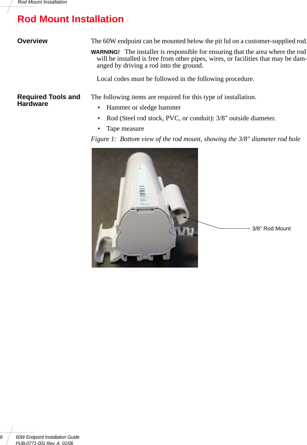 8 60W Endpoint Installation GuidePUB-0771-001 Rev. A  01/06Rod Mount InstallationRod Mount InstallationOverview The 60W endpoint can be mounted below the pit lid on a customer-supplied rod.WARNING!  The installer is responsible for ensuring that the area where the rod will be installed is free from other pipes, wires, or facilities that may be dam-anged by driving a rod into the ground. Local codes must be followed in the following procedure. Required Tools and Hardware The following items are required for this type of installation. • Hammer or sledge hammer• Rod (Steel rod stock, PVC, or conduit): 3/8&quot; outside diameter.• Tape measureFigure 1:  Bottom view of the rod mount, showing the 3/8&quot; diameter rod hole 3/8&quot; Rod Mount