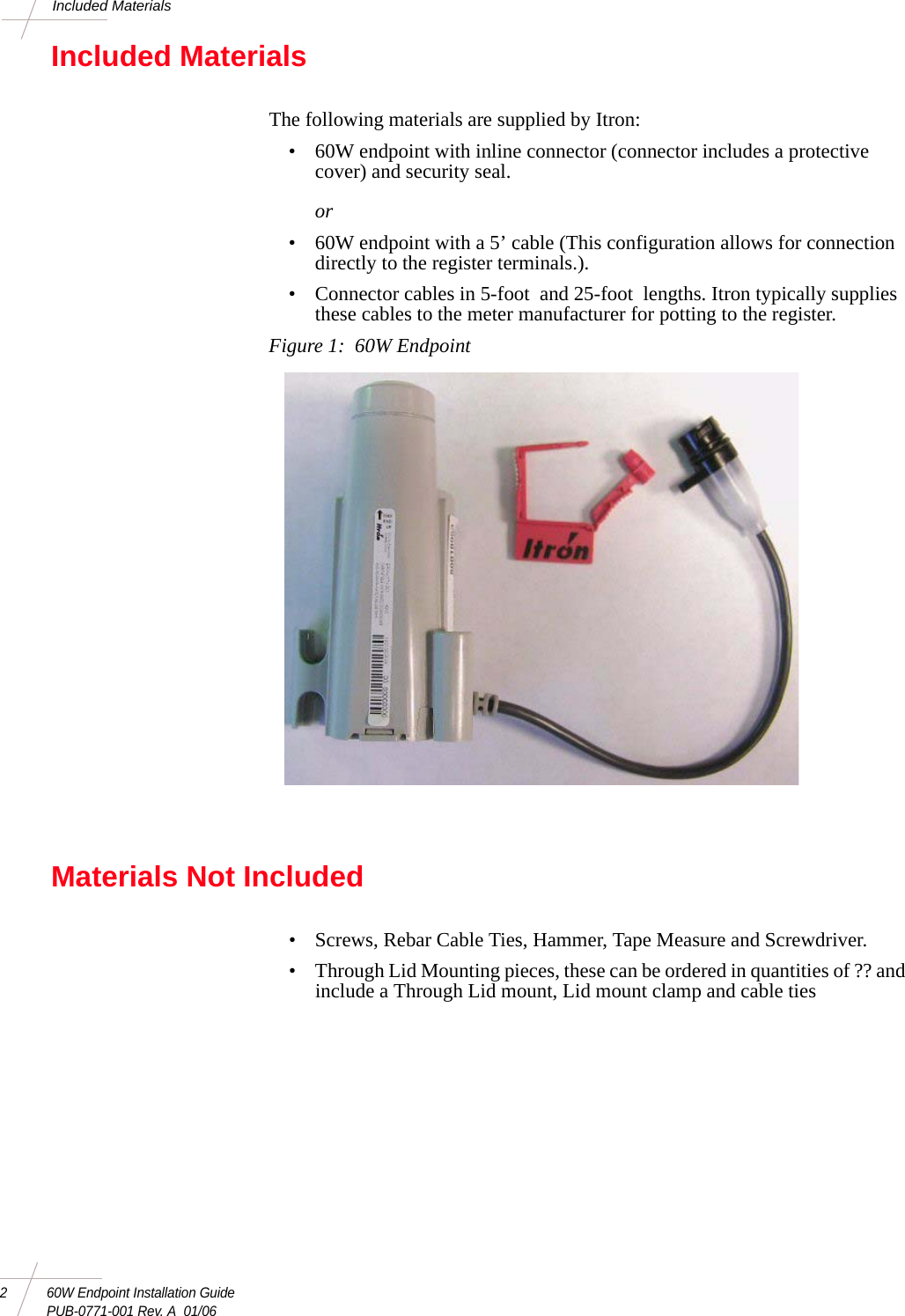 2 60W Endpoint Installation GuidePUB-0771-001 Rev. A  01/06Included MaterialsIncluded MaterialsThe following materials are supplied by Itron: • 60W endpoint with inline connector (connector includes a protective cover) and security seal. or• 60W endpoint with a 5’ cable (This configuration allows for connection directly to the register terminals.). • Connector cables in 5-foot  and 25-foot  lengths. Itron typically supplies these cables to the meter manufacturer for potting to the register. Figure 1:  60W EndpointMaterials Not Included• Screws, Rebar Cable Ties, Hammer, Tape Measure and Screwdriver.• Through Lid Mounting pieces, these can be ordered in quantities of ?? and include a Through Lid mount, Lid mount clamp and cable ties