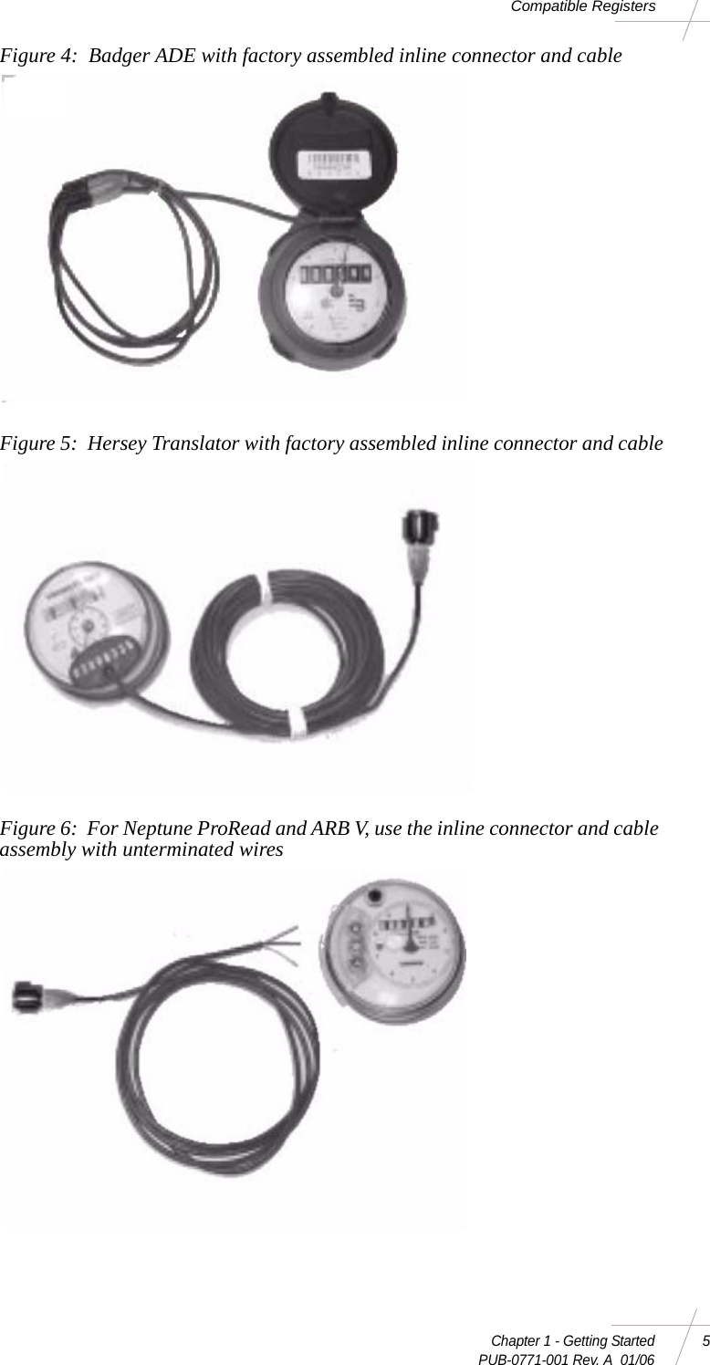 Chapter 1 - Getting Started 5 PUB-0771-001 Rev. A  01/06Compatible RegistersFigure 4:  Badger ADE with factory assembled inline connector and cableFigure 5:  Hersey Translator with factory assembled inline connector and cableFigure 6:  For Neptune ProRead and ARB V, use the inline connector and cable assembly with unterminated wires 