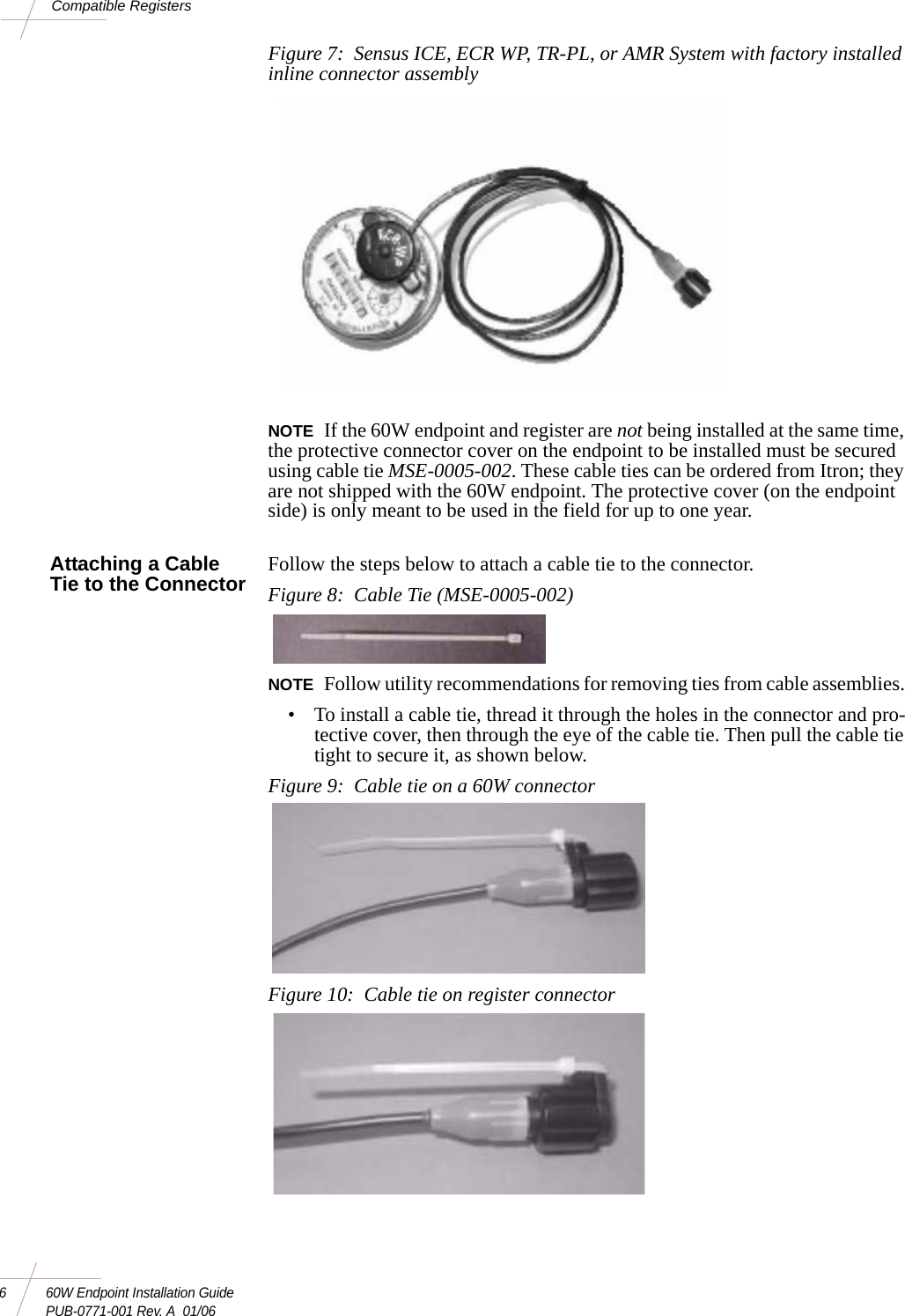 6 60W Endpoint Installation GuidePUB-0771-001 Rev. A  01/06Compatible RegistersFigure 7:  Sensus ICE, ECR WP, TR-PL, or AMR System with factory installed inline connector assemblyNOTE If the 60W endpoint and register are not being installed at the same time, the protective connector cover on the endpoint to be installed must be secured using cable tie MSE-0005-002. These cable ties can be ordered from Itron; they are not shipped with the 60W endpoint. The protective cover (on the endpoint side) is only meant to be used in the field for up to one year. Attaching a Cable Tie to the Connector Follow the steps below to attach a cable tie to the connector. Figure 8:  Cable Tie (MSE-0005-002)NOTE Follow utility recommendations for removing ties from cable assemblies. • To install a cable tie, thread it through the holes in the connector and pro-tective cover, then through the eye of the cable tie. Then pull the cable tie tight to secure it, as shown below. Figure 9:  Cable tie on a 60W connector Figure 10:  Cable tie on register connector