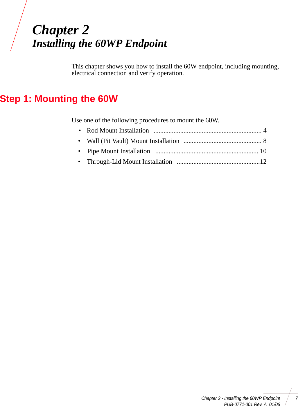 Chapter 2 - Installing the 60WP Endpoint 7PUB-0771-001 Rev. A  01/06Chapter 2Installing the 60WP EndpointThis chapter shows you how to install the 60W endpoint, including mounting, electrical connection and verify operation.Step 1: Mounting the 60WUse one of the following procedures to mount the 60W.• Rod Mount Installation ................................................................. 4• Wall (Pit Vault) Mount Installation ............................................... 8• Pipe Mount Installation .............................................................. 10• Through-Lid Mount Installation ..................................................12