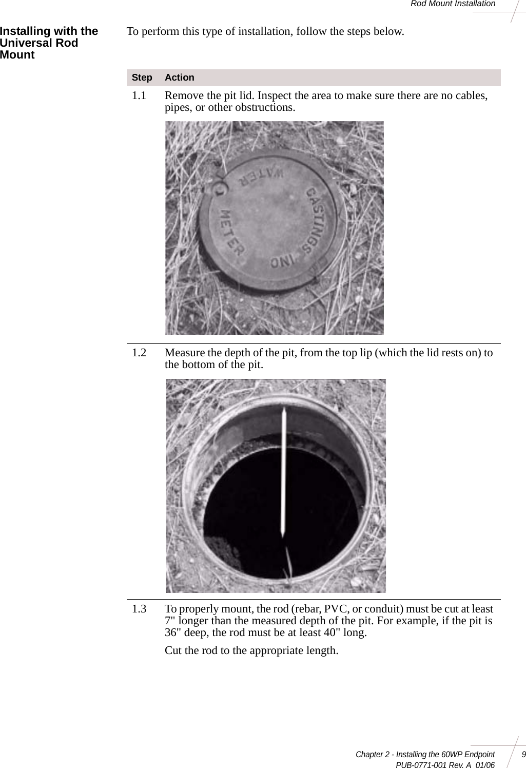 Chapter 2 - Installing the 60WP Endpoint 9 PUB-0771-001 Rev. A  01/06Rod Mount InstallationInstalling with the Universal Rod MountTo perform this type of installation, follow the steps below. Step Action1.1 Remove the pit lid. Inspect the area to make sure there are no cables, pipes, or other obstructions. 1.2 Measure the depth of the pit, from the top lip (which the lid rests on) to the bottom of the pit. 1.3 To properly mount, the rod (rebar, PVC, or conduit) must be cut at least 7&quot; longer than the measured depth of the pit. For example, if the pit is 36&quot; deep, the rod must be at least 40&quot; long. Cut the rod to the appropriate length. 