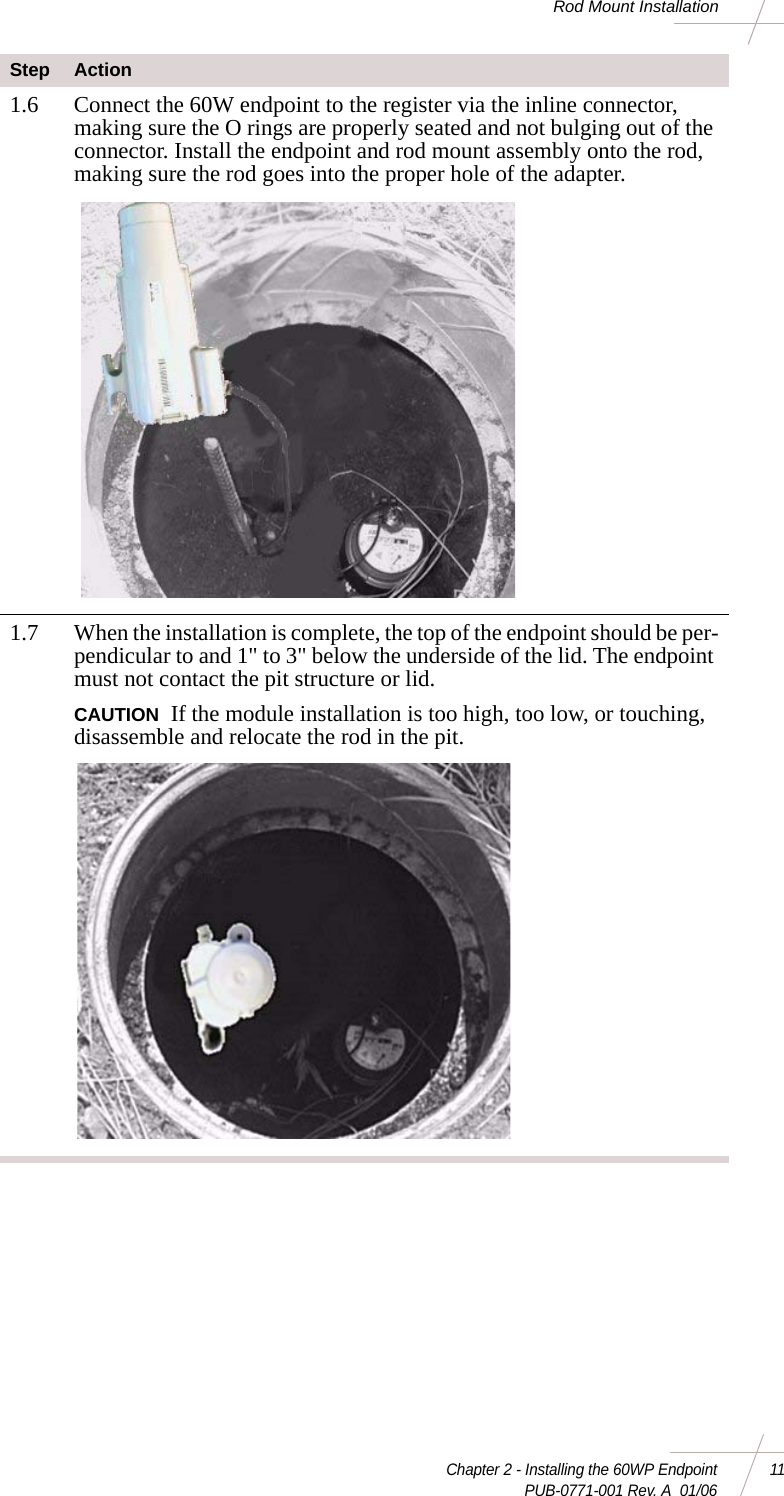 Chapter 2 - Installing the 60WP Endpoint 11 PUB-0771-001 Rev. A  01/06Rod Mount Installation1.6 Connect the 60W endpoint to the register via the inline connector, making sure the O rings are properly seated and not bulging out of the connector. Install the endpoint and rod mount assembly onto the rod, making sure the rod goes into the proper hole of the adapter. 1.7 When the installation is complete, the top of the endpoint should be per-pendicular to and 1&quot; to 3&quot; below the underside of the lid. The endpoint must not contact the pit structure or lid. CAUTION If the module installation is too high, too low, or touching, disassemble and relocate the rod in the pit. Step Action