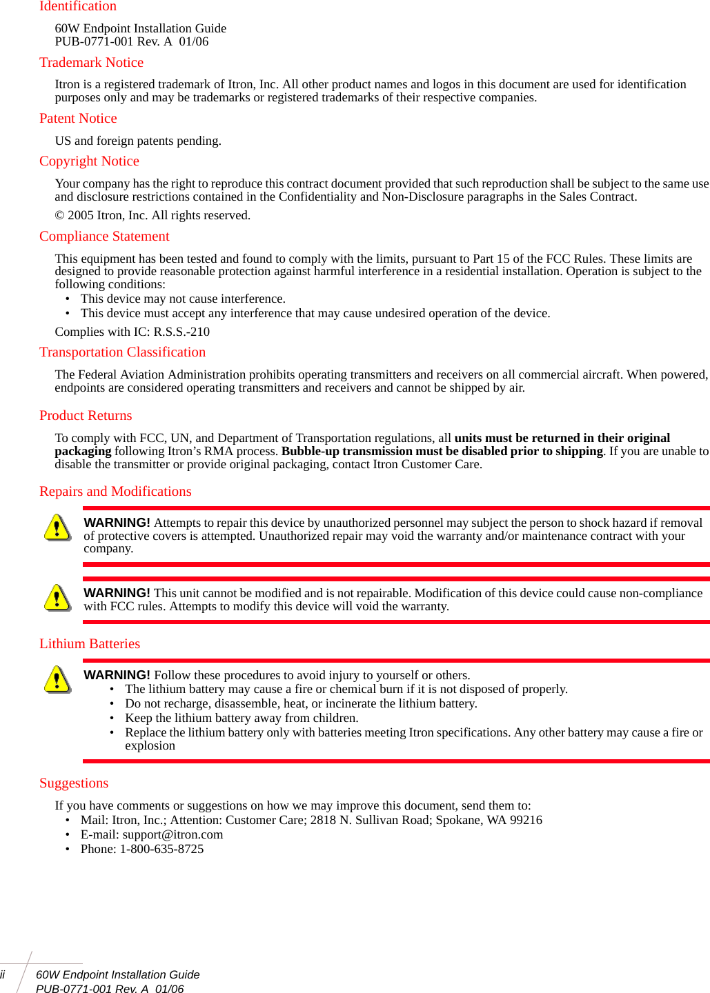 ii 60W Endpoint Installation Guide PUB-0771-001 Rev. A  01/06Identification60W Endpoint Installation GuidePUB-0771-001 Rev. A  01/06Trademark NoticeItron is a registered trademark of Itron, Inc. All other product names and logos in this document are used for identification purposes only and may be trademarks or registered trademarks of their respective companies.Patent NoticeUS and foreign patents pending.Copyright NoticeYour company has the right to reproduce this contract document provided that such reproduction shall be subject to the same use and disclosure restrictions contained in the Confidentiality and Non-Disclosure paragraphs in the Sales Contract. © 2005 Itron, Inc. All rights reserved.Compliance StatementThis equipment has been tested and found to comply with the limits, pursuant to Part 15 of the FCC Rules. These limits are designed to provide reasonable protection against harmful interference in a residential installation. Operation is subject to the following conditions:• This device may not cause interference.• This device must accept any interference that may cause undesired operation of the device.Complies with IC: R.S.S.-210Transportation ClassificationThe Federal Aviation Administration prohibits operating transmitters and receivers on all commercial aircraft. When powered, endpoints are considered operating transmitters and receivers and cannot be shipped by air.Product ReturnsTo comply with FCC, UN, and Department of Transportation regulations, all units must be returned in their original packaging following Itron’s RMA process. Bubble-up transmission must be disabled prior to shipping. If you are unable to disable the transmitter or provide original packaging, contact Itron Customer Care.Repairs and ModificationsLithium BatteriesSuggestionsIf you have comments or suggestions on how we may improve this document, send them to: • Mail: Itron, Inc.; Attention: Customer Care; 2818 N. Sullivan Road; Spokane, WA 99216• E-mail: support@itron.com• Phone: 1-800-635-8725WARNING! Attempts to repair this device by unauthorized personnel may subject the person to shock hazard if removal of protective covers is attempted. Unauthorized repair may void the warranty and/or maintenance contract with your company.WARNING! This unit cannot be modified and is not repairable. Modification of this device could cause non-compliance with FCC rules. Attempts to modify this device will void the warranty.WARNING! Follow these procedures to avoid injury to yourself or others.• The lithium battery may cause a fire or chemical burn if it is not disposed of properly.• Do not recharge, disassemble, heat, or incinerate the lithium battery.• Keep the lithium battery away from children.• Replace the lithium battery only with batteries meeting Itron specifications. Any other battery may cause a fire or explosion