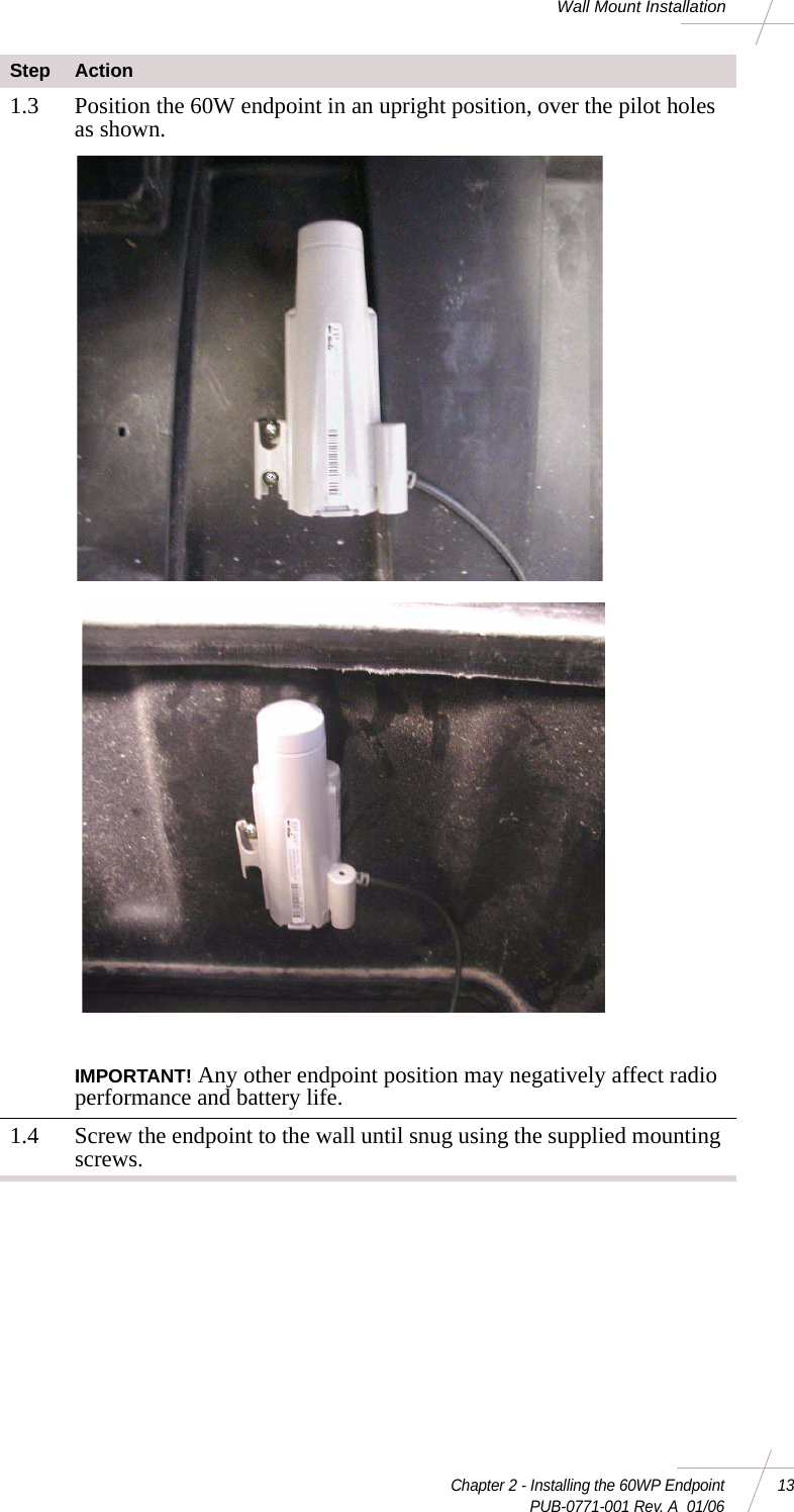 Chapter 2 - Installing the 60WP Endpoint 13 PUB-0771-001 Rev. A  01/06Wall Mount Installation1.3 Position the 60W endpoint in an upright position, over the pilot holes as shown. IMPORTANT! Any other endpoint position may negatively affect radio performance and battery life.1.4 Screw the endpoint to the wall until snug using the supplied mounting screws.Step Action