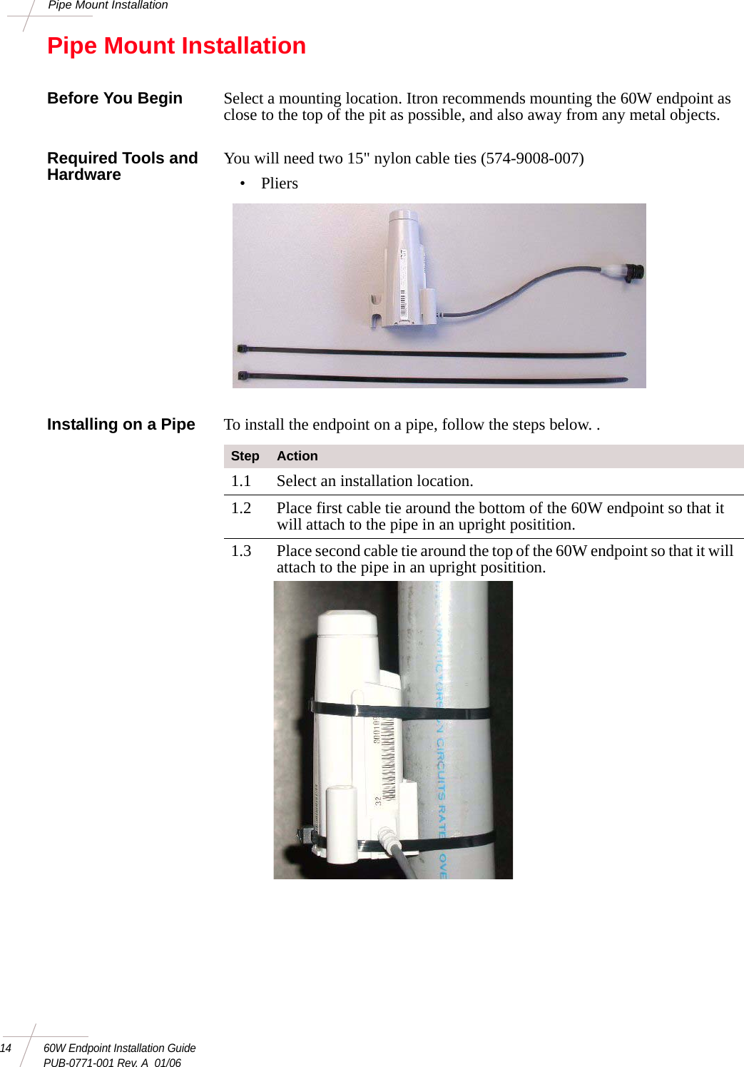 14 60W Endpoint Installation GuidePUB-0771-001 Rev. A  01/06Pipe Mount InstallationPipe Mount InstallationBefore You Begin Select a mounting location. Itron recommends mounting the 60W endpoint as close to the top of the pit as possible, and also away from any metal objects. Required Tools and Hardware You will need two 15&quot; nylon cable ties (574-9008-007)• PliersInstalling on a Pipe To install the endpoint on a pipe, follow the steps below. .Step Action1.1 Select an installation location.1.2 Place first cable tie around the bottom of the 60W endpoint so that it will attach to the pipe in an upright positition.1.3 Place second cable tie around the top of the 60W endpoint so that it will attach to the pipe in an upright positition. 