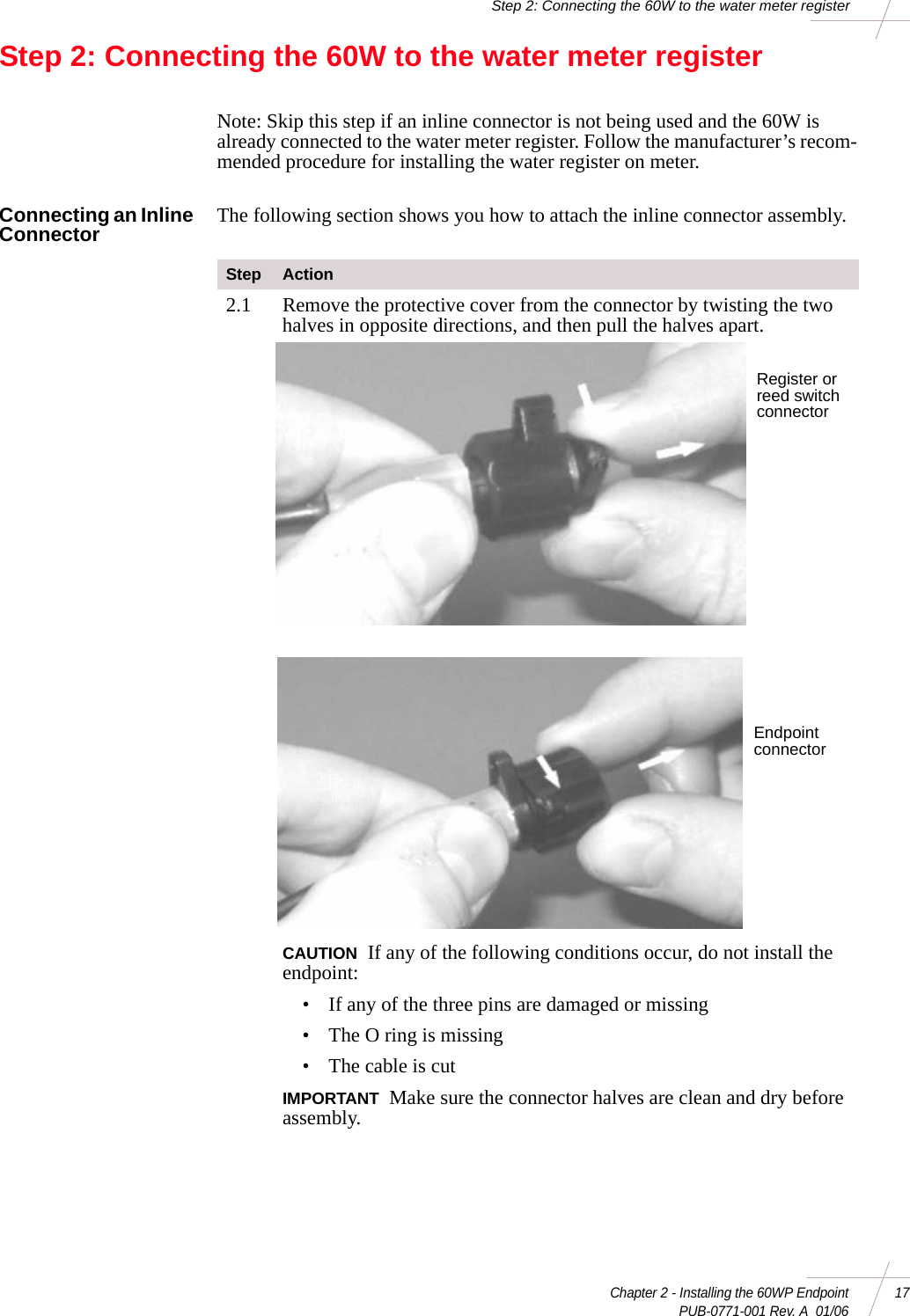 Chapter 2 - Installing the 60WP Endpoint 17 PUB-0771-001 Rev. A  01/06Step 2: Connecting the 60W to the water meter registerStep 2: Connecting the 60W to the water meter registerNote: Skip this step if an inline connector is not being used and the 60W is already connected to the water meter register. Follow the manufacturer’s recom-mended procedure for installing the water register on meter.Connecting an Inline Connector The following section shows you how to attach the inline connector assembly. Step Action2.1 Remove the protective cover from the connector by twisting the two halves in opposite directions, and then pull the halves apart.  CAUTION If any of the following conditions occur, do not install the endpoint: • If any of the three pins are damaged or missing• The O ring is missing• The cable is cutIMPORTANT Make sure the connector halves are clean and dry before assembly. Register or reed switch connectorEndpoint connector