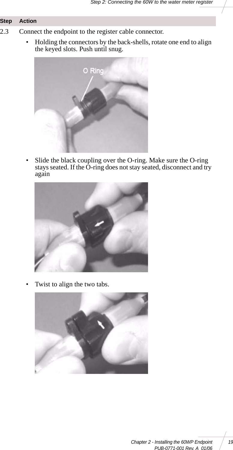 Chapter 2 - Installing the 60WP Endpoint 19 PUB-0771-001 Rev. A  01/06Step 2: Connecting the 60W to the water meter register2.3 Connect the endpoint to the register cable connector. • Holding the connectors by the back-shells, rotate one end to align the keyed slots. Push until snug. • Slide the black coupling over the O-ring. Make sure the O-ring stays seated. If the O-ring does not stay seated, disconnect and try again • Twist to align the two tabs. Step Action