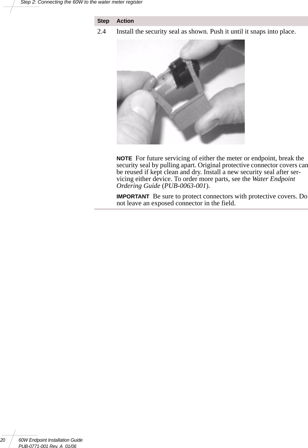 20 60W Endpoint Installation GuidePUB-0771-001 Rev. A  01/06Step 2: Connecting the 60W to the water meter register2.4 Install the security seal as shown. Push it until it snaps into place. NOTE For future servicing of either the meter or endpoint, break the security seal by pulling apart. Original protective connector covers can be reused if kept clean and dry. Install a new security seal after ser-vicing either device. To order more parts, see the Water Endpoint Ordering Guide (PUB-0063-001).IMPORTANT Be sure to protect connectors with protective covers. Do not leave an exposed connector in the field. Step Action