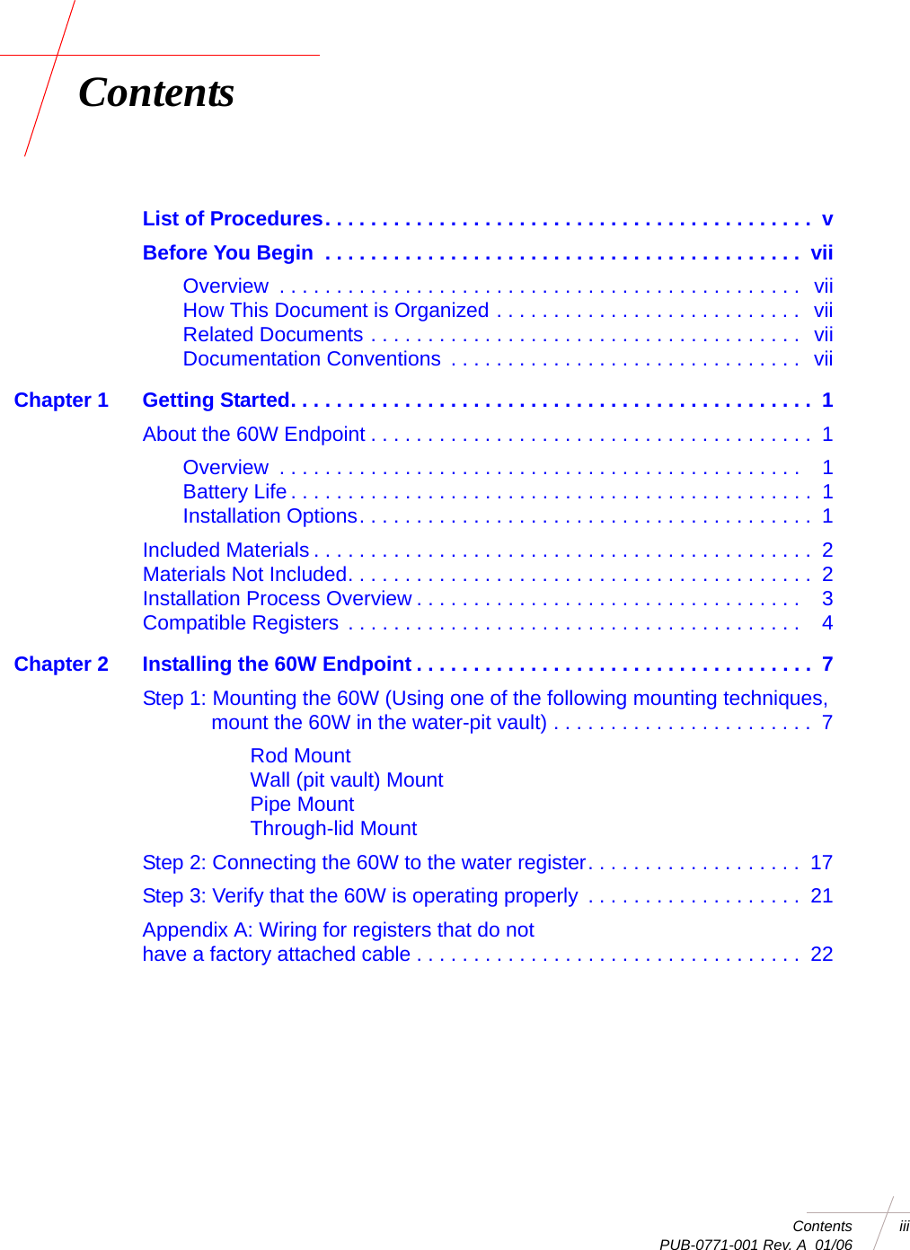 Contents iii PUB-0771-001 Rev. A  01/06ContentsList of Procedures. . . . . . . . . . . . . . . . . . . . . . . . . . . . . . . . . . . . . . . . . . .  vBefore You Begin  . . . . . . . . . . . . . . . . . . . . . . . . . . . . . . . . . . . . . . . . . .  viiOverview  . . . . . . . . . . . . . . . . . . . . . . . . . . . . . . . . . . . . . . . . . . . . . .   viiHow This Document is Organized . . . . . . . . . . . . . . . . . . . . . . . . . . .  viiRelated Documents . . . . . . . . . . . . . . . . . . . . . . . . . . . . . . . . . . . . . .  viiDocumentation Conventions  . . . . . . . . . . . . . . . . . . . . . . . . . . . . . . .  viiChapter 1 Getting Started. . . . . . . . . . . . . . . . . . . . . . . . . . . . . . . . . . . . . . . . . . . . . .  1About the 60W Endpoint . . . . . . . . . . . . . . . . . . . . . . . . . . . . . . . . . . . . . . .  1Overview  . . . . . . . . . . . . . . . . . . . . . . . . . . . . . . . . . . . . . . . . . . . . . .    1Battery Life . . . . . . . . . . . . . . . . . . . . . . . . . . . . . . . . . . . . . . . . . . . . . .  1Installation Options. . . . . . . . . . . . . . . . . . . . . . . . . . . . . . . . . . . . . . . .  1Included Materials . . . . . . . . . . . . . . . . . . . . . . . . . . . . . . . . . . . . . . . . . . . .  2Materials Not Included. . . . . . . . . . . . . . . . . . . . . . . . . . . . . . . . . . . . . . . . .  2Installation Process Overview . . . . . . . . . . . . . . . . . . . . . . . . . . . . . . . . . .    3Compatible Registers . . . . . . . . . . . . . . . . . . . . . . . . . . . . . . . . . . . . . . . .    4Chapter 2 Installing the 60W Endpoint . . . . . . . . . . . . . . . . . . . . . . . . . . . . . . . . . . .  7Step 1: Mounting the 60W (Using one of the following mounting techniques, mount the 60W in the water-pit vault) . . . . . . . . . . . . . . . . . . . . . . .  7Rod MountWall (pit vault) MountPipe MountThrough-lid MountStep 2: Connecting the 60W to the water register. . . . . . . . . . . . . . . . . . .  17Step 3: Verify that the 60W is operating properly  . . . . . . . . . . . . . . . . . . .  21Appendix A: Wiring for registers that do nothave a factory attached cable . . . . . . . . . . . . . . . . . . . . . . . . . . . . . . . . . .  22