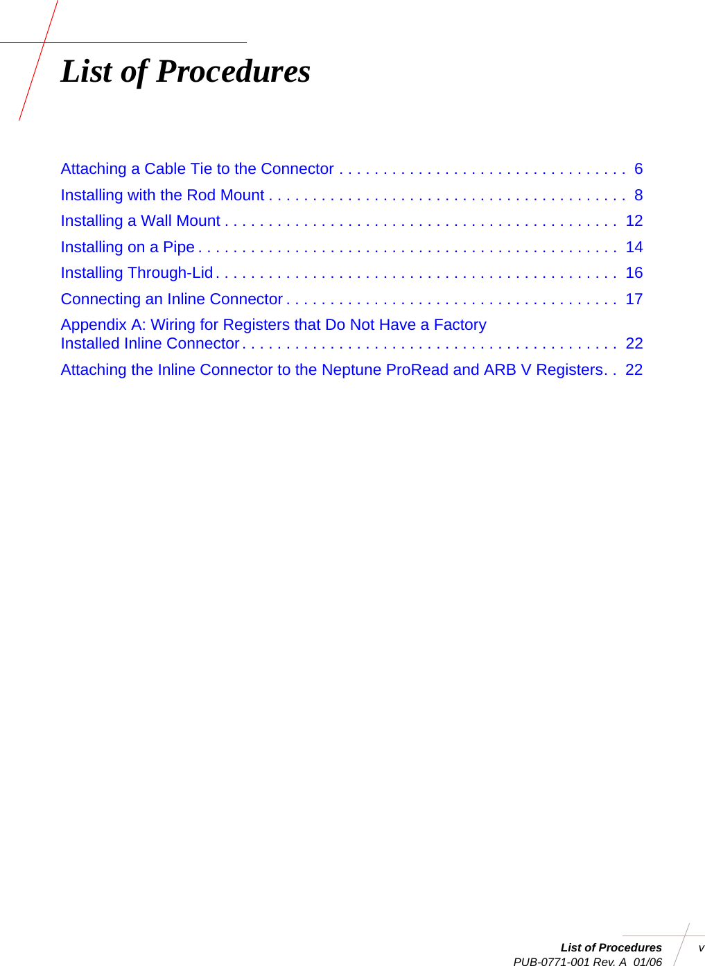 List of Procedures v PUB-0771-001 Rev. A  01/06List of ProceduresAttaching a Cable Tie to the Connector . . . . . . . . . . . . . . . . . . . . . . . . . . . . . . . . .  6Installing with the Rod Mount . . . . . . . . . . . . . . . . . . . . . . . . . . . . . . . . . . . . . . . . .  8Installing a Wall Mount . . . . . . . . . . . . . . . . . . . . . . . . . . . . . . . . . . . . . . . . . . . . .  12Installing on a Pipe . . . . . . . . . . . . . . . . . . . . . . . . . . . . . . . . . . . . . . . . . . . . . . . .  14Installing Through-Lid. . . . . . . . . . . . . . . . . . . . . . . . . . . . . . . . . . . . . . . . . . . . . .  16Connecting an Inline Connector . . . . . . . . . . . . . . . . . . . . . . . . . . . . . . . . . . . . . .  17Appendix A: Wiring for Registers that Do Not Have a FactoryInstalled Inline Connector. . . . . . . . . . . . . . . . . . . . . . . . . . . . . . . . . . . . . . . . . . .  22Attaching the Inline Connector to the Neptune ProRead and ARB V Registers. .  22