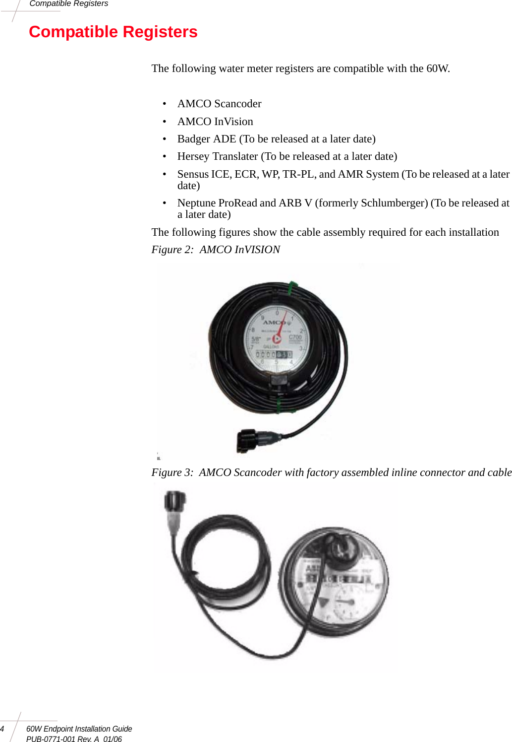 4 60W Endpoint Installation GuidePUB-0771-001 Rev. A  01/06Compatible RegistersCompatible RegistersThe following water meter registers are compatible with the 60W.• AMCO Scancoder•AMCO InVision• Badger ADE (To be released at a later date)• Hersey Translater (To be released at a later date)• Sensus ICE, ECR, WP, TR-PL, and AMR System (To be released at a later date)• Neptune ProRead and ARB V (formerly Schlumberger) (To be released at a later date)The following figures show the cable assembly required for each installationFigure 2:  AMCO InVISIONFigure 3:  AMCO Scancoder with factory assembled inline connector and cable