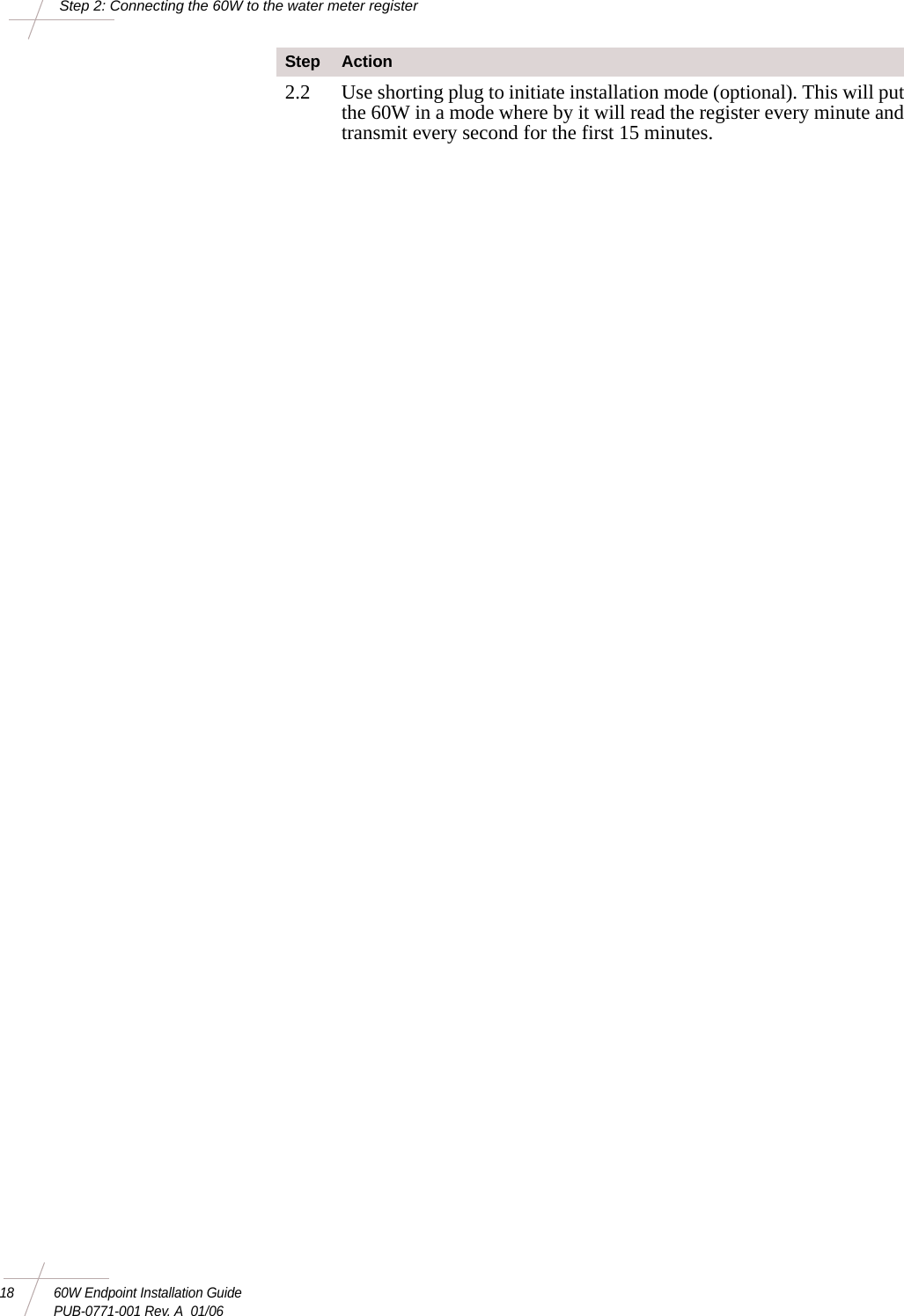 18 60W Endpoint Installation GuidePUB-0771-001 Rev. A  01/06Step 2: Connecting the 60W to the water meter register2.2 Use shorting plug to initiate installation mode (optional). This will put the 60W in a mode where by it will read the register every minute and transmit every second for the first 15 minutes.Step Action