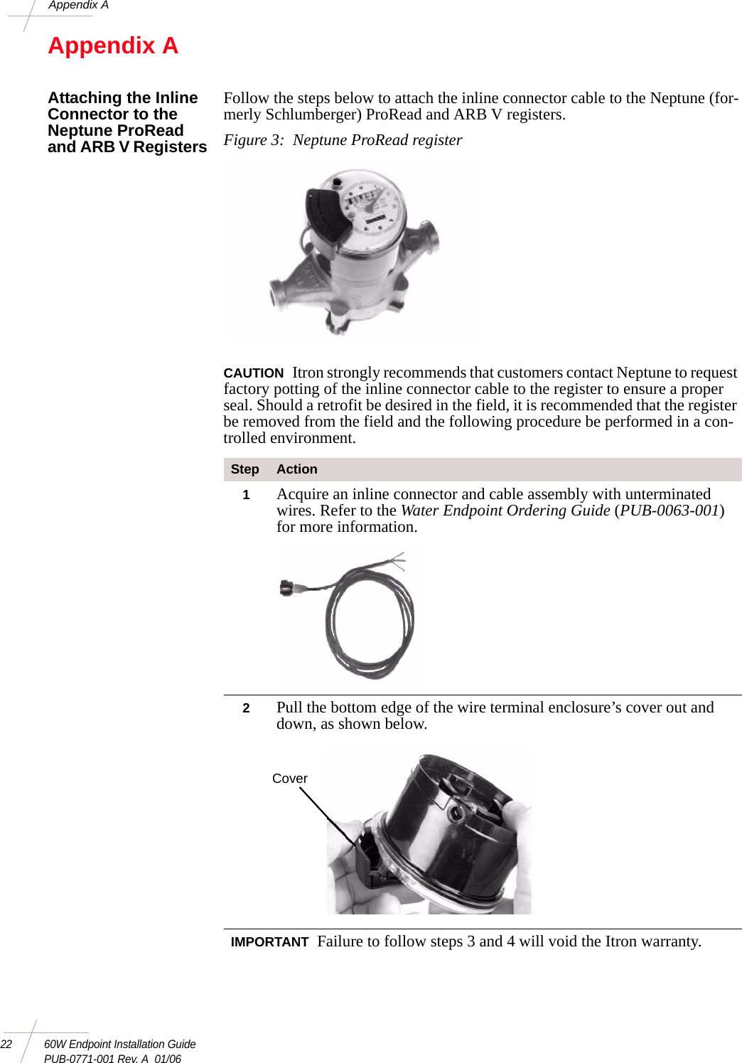 22 60W Endpoint Installation GuidePUB-0771-001 Rev. A  01/06Appendix AAppendix AAttaching the Inline Connector to the Neptune ProRead and ARB V RegistersFollow the steps below to attach the inline connector cable to the Neptune (for-merly Schlumberger) ProRead and ARB V registers. Figure 3:  Neptune ProRead register  CAUTION Itron strongly recommends that customers contact Neptune to request factory potting of the inline connector cable to the register to ensure a proper seal. Should a retrofit be desired in the field, it is recommended that the register be removed from the field and the following procedure be performed in a con-trolled environment. Step Action1Acquire an inline connector and cable assembly with unterminated wires. Refer to the Water Endpoint Ordering Guide (PUB-0063-001) for more information. 2Pull the bottom edge of the wire terminal enclosure’s cover out and down, as shown below. IMPORTANT Failure to follow steps 3 and 4 will void the Itron warranty. Cover