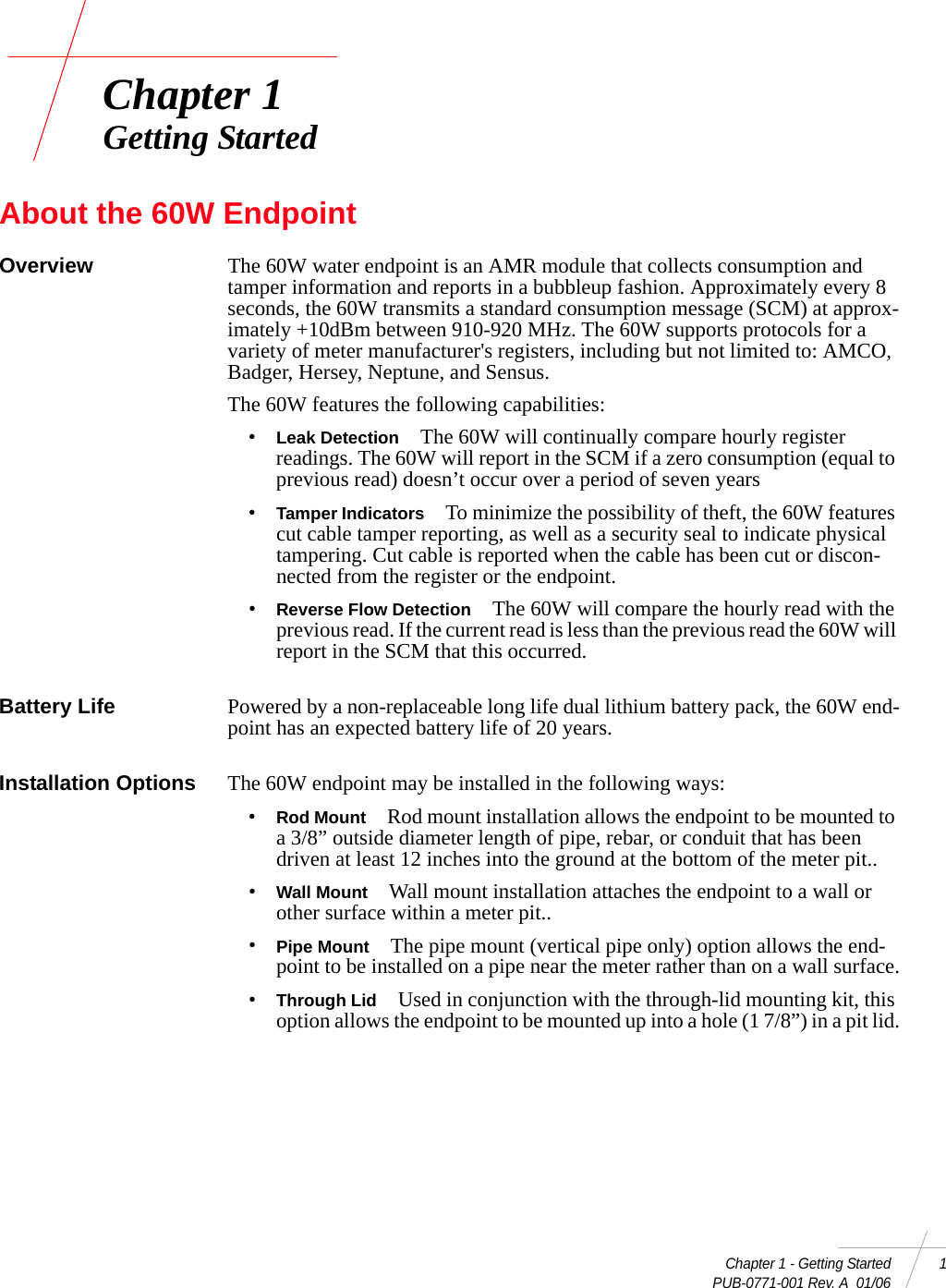 Chapter 1 - Getting Started 1 PUB-0771-001 Rev. A  01/06Chapter 1Getting StartedAbout the 60W EndpointOverview The 60W water endpoint is an AMR module that collects consumption and tamper information and reports in a bubbleup fashion. Approximately every 8 seconds, the 60W transmits a standard consumption message (SCM) at approx-imately +10dBm between 910-920 MHz. The 60W supports protocols for a variety of meter manufacturer&apos;s registers, including but not limited to: AMCO, Badger, Hersey, Neptune, and Sensus. The 60W features the following capabilities:•Leak Detection The 60W will continually compare hourly register readings. The 60W will report in the SCM if a zero consumption (equal to previous read) doesn’t occur over a period of seven years•Tamper Indicators To minimize the possibility of theft, the 60W features cut cable tamper reporting, as well as a security seal to indicate physical tampering. Cut cable is reported when the cable has been cut or discon-nected from the register or the endpoint. •Reverse Flow Detection The 60W will compare the hourly read with the previous read. If the current read is less than the previous read the 60W will report in the SCM that this occurred.Battery Life Powered by a non-replaceable long life dual lithium battery pack, the 60W end-point has an expected battery life of 20 years.Installation Options The 60W endpoint may be installed in the following ways:•Rod Mount Rod mount installation allows the endpoint to be mounted to a 3/8” outside diameter length of pipe, rebar, or conduit that has been driven at least 12 inches into the ground at the bottom of the meter pit.. •Wall Mount Wall mount installation attaches the endpoint to a wall or other surface within a meter pit..•Pipe Mount The pipe mount (vertical pipe only) option allows the end-point to be installed on a pipe near the meter rather than on a wall surface.•Through Lid Used in conjunction with the through-lid mounting kit, this option allows the endpoint to be mounted up into a hole (1 7/8”) in a pit lid.